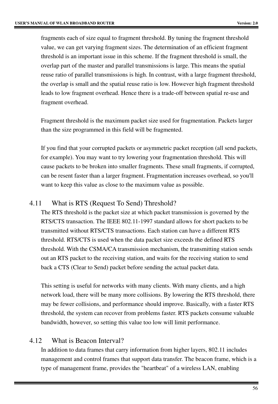   USER’S MANUAL OF WLAN BROADBAND ROUTER    Version: 2.0     56 fragments each of size equal to fragment threshold. By tuning the fragment threshold value, we can get varying fragment sizes. The determination of an efficient fragment threshold is an important issue in this scheme. If the fragment threshold is small, the overlap part of the master and parallel transmissions is large. This means the spatial reuse ratio of parallel transmissions is high. In contrast, with a large fragment threshold, the overlap is small and the spatial reuse ratio is low. However high fragment threshold leads to low fragment overhead. Hence there is a trade-off between spatial re-use and fragment overhead.    Fragment threshold is the maximum packet size used for fragmentation. Packets larger than the size programmed in this field will be fragmented.  If you find that your corrupted packets or asymmetric packet reception (all send packets, for example). You may want to try lowering your fragmentation threshold. This will cause packets to be broken into smaller fragments. These small fragments, if corrupted, can be resent faster than a larger fragment. Fragmentation increases overhead, so you&apos;ll want to keep this value as close to the maximum value as possible.  4.11 What is RTS (Request To Send) Threshold?   The RTS threshold is the packet size at which packet transmission is governed by the RTS/CTS transaction. The IEEE 802.11-1997 standard allows for short packets to be transmitted without RTS/CTS transactions. Each station can have a different RTS threshold. RTS/CTS is used when the data packet size exceeds the defined RTS threshold. With the CSMA/CA transmission mechanism, the transmitting station sends out an RTS packet to the receiving station, and waits for the receiving station to send back a CTS (Clear to Send) packet before sending the actual packet data.  This setting is useful for networks with many clients. With many clients, and a high network load, there will be many more collisions. By lowering the RTS threshold, there may be fewer collisions, and performance should improve. Basically, with a faster RTS threshold, the system can recover from problems faster. RTS packets consume valuable bandwidth, however, so setting this value too low will limit performance.  4.12 What is Beacon Interval?   In addition to data frames that carry information from higher layers, 802.11 includes management and control frames that support data transfer. The beacon frame, which is a type of management frame, provides the &quot;heartbeat&quot; of a wireless LAN, enabling 