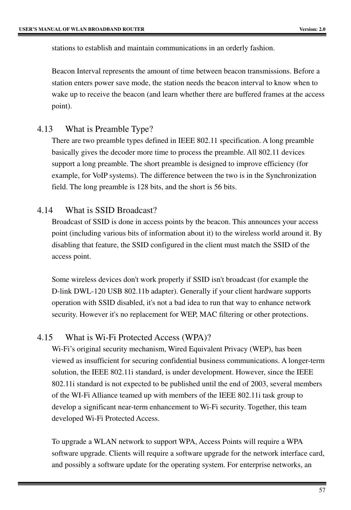   USER’S MANUAL OF WLAN BROADBAND ROUTER    Version: 2.0     57 stations to establish and maintain communications in an orderly fashion.  Beacon Interval represents the amount of time between beacon transmissions. Before a station enters power save mode, the station needs the beacon interval to know when to wake up to receive the beacon (and learn whether there are buffered frames at the access point).  4.13 What is Preamble Type?   There are two preamble types defined in IEEE 802.11 specification. A long preamble basically gives the decoder more time to process the preamble. All 802.11 devices support a long preamble. The short preamble is designed to improve efficiency (for example, for VoIP systems). The difference between the two is in the Synchronization field. The long preamble is 128 bits, and the short is 56 bits.    4.14 What is SSID Broadcast?   Broadcast of SSID is done in access points by the beacon. This announces your access point (including various bits of information about it) to the wireless world around it. By disabling that feature, the SSID configured in the client must match the SSID of the access point.  Some wireless devices don&apos;t work properly if SSID isn&apos;t broadcast (for example the D-link DWL-120 USB 802.11b adapter). Generally if your client hardware supports operation with SSID disabled, it&apos;s not a bad idea to run that way to enhance network security. However it&apos;s no replacement for WEP, MAC filtering or other protections.    4.15 What is Wi-Fi Protected Access (WPA)?   Wi-Fi’s original security mechanism, Wired Equivalent Privacy (WEP), has been viewed as insufficient for securing confidential business communications. A longer-term solution, the IEEE 802.11i standard, is under development. However, since the IEEE 802.11i standard is not expected to be published until the end of 2003, several members of the WI-Fi Alliance teamed up with members of the IEEE 802.11i task group to develop a significant near-term enhancement to Wi-Fi security. Together, this team developed Wi-Fi Protected Access.  To upgrade a WLAN network to support WPA, Access Points will require a WPA software upgrade. Clients will require a software upgrade for the network interface card, and possibly a software update for the operating system. For enterprise networks, an 