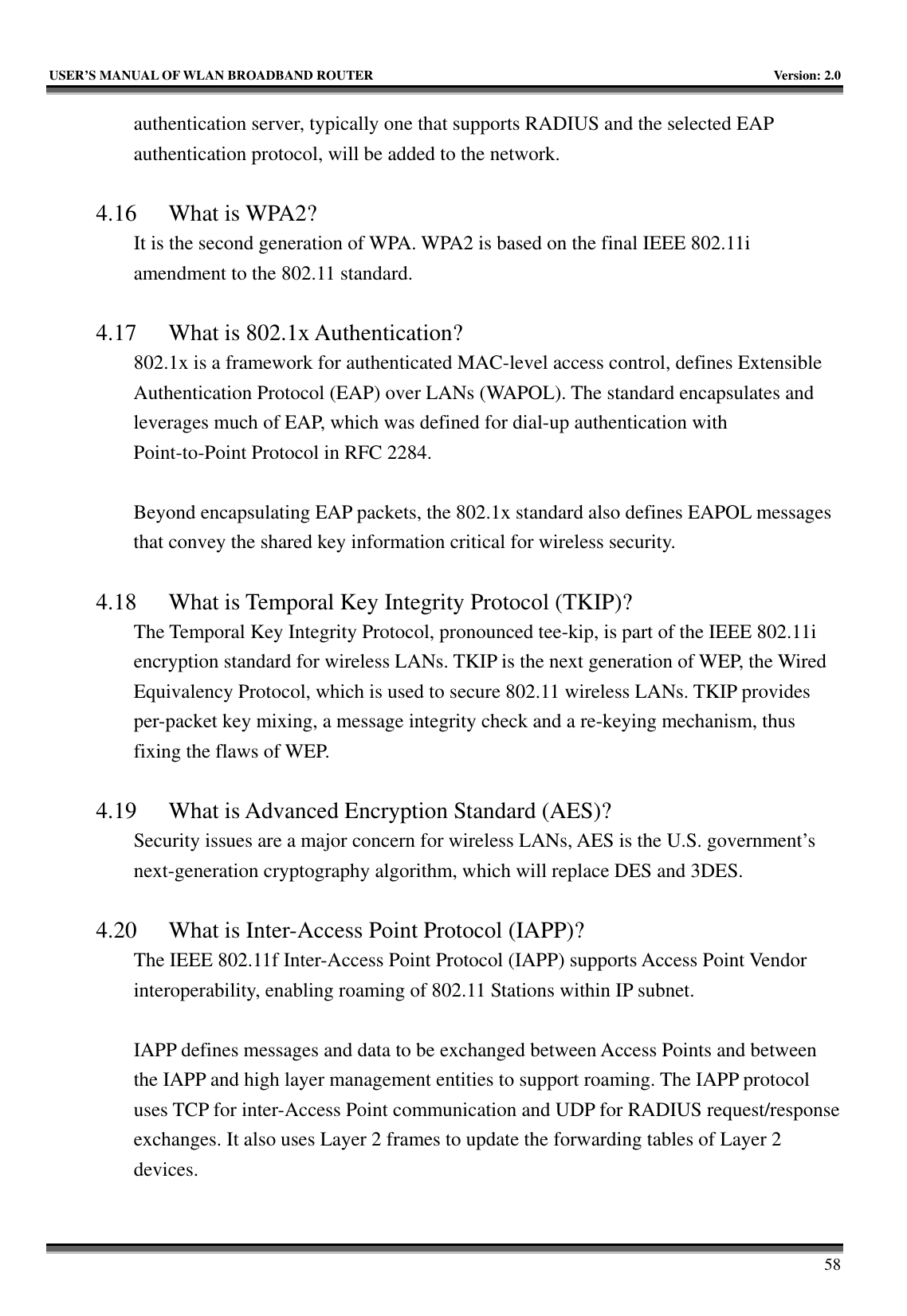   USER’S MANUAL OF WLAN BROADBAND ROUTER    Version: 2.0     58 authentication server, typically one that supports RADIUS and the selected EAP authentication protocol, will be added to the network.      4.16 What is WPA2? It is the second generation of WPA. WPA2 is based on the final IEEE 802.11i amendment to the 802.11 standard.  4.17 What is 802.1x Authentication?   802.1x is a framework for authenticated MAC-level access control, defines Extensible Authentication Protocol (EAP) over LANs (WAPOL). The standard encapsulates and leverages much of EAP, which was defined for dial-up authentication with Point-to-Point Protocol in RFC 2284.  Beyond encapsulating EAP packets, the 802.1x standard also defines EAPOL messages that convey the shared key information critical for wireless security.      4.18 What is Temporal Key Integrity Protocol (TKIP)?   The Temporal Key Integrity Protocol, pronounced tee-kip, is part of the IEEE 802.11i encryption standard for wireless LANs. TKIP is the next generation of WEP, the Wired Equivalency Protocol, which is used to secure 802.11 wireless LANs. TKIP provides per-packet key mixing, a message integrity check and a re-keying mechanism, thus fixing the flaws of WEP.  4.19 What is Advanced Encryption Standard (AES)?   Security issues are a major concern for wireless LANs, AES is the U.S. government’s next-generation cryptography algorithm, which will replace DES and 3DES.  4.20 What is Inter-Access Point Protocol (IAPP)?   The IEEE 802.11f Inter-Access Point Protocol (IAPP) supports Access Point Vendor interoperability, enabling roaming of 802.11 Stations within IP subnet.  IAPP defines messages and data to be exchanged between Access Points and between the IAPP and high layer management entities to support roaming. The IAPP protocol uses TCP for inter-Access Point communication and UDP for RADIUS request/response exchanges. It also uses Layer 2 frames to update the forwarding tables of Layer 2 devices.   