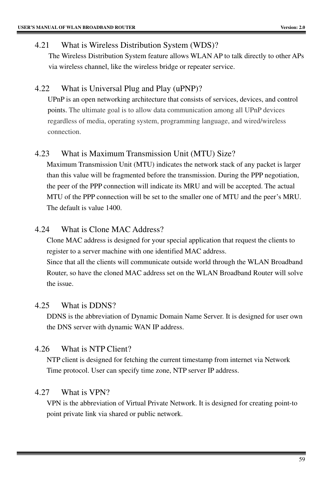   USER’S MANUAL OF WLAN BROADBAND ROUTER    Version: 2.0     59 4.21 What is Wireless Distribution System (WDS)?   The Wireless Distribution System feature allows WLAN AP to talk directly to other APs via wireless channel, like the wireless bridge or repeater service.  4.22 What is Universal Plug and Play (uPNP)? UPnP is an open networking architecture that consists of services, devices, and control points. The ultimate goal is to allow data communication among all UPnP devices regardless of media, operating system, programming language, and wired/wireless connection.  4.23 What is Maximum Transmission Unit (MTU) Size? Maximum Transmission Unit (MTU) indicates the network stack of any packet is larger than this value will be fragmented before the transmission. During the PPP negotiation, the peer of the PPP connection will indicate its MRU and will be accepted. The actual MTU of the PPP connection will be set to the smaller one of MTU and the peer’s MRU. The default is value 1400.  4.24 What is Clone MAC Address? Clone MAC address is designed for your special application that request the clients to register to a server machine with one identified MAC address. Since that all the clients will communicate outside world through the WLAN Broadband Router, so have the cloned MAC address set on the WLAN Broadband Router will solve the issue.  4.25 What is DDNS? DDNS is the abbreviation of Dynamic Domain Name Server. It is designed for user own the DNS server with dynamic WAN IP address.  4.26 What is NTP Client? NTP client is designed for fetching the current timestamp from internet via Network Time protocol. User can specify time zone, NTP server IP address.  4.27 What is VPN? VPN is the abbreviation of Virtual Private Network. It is designed for creating point-to point private link via shared or public network.  