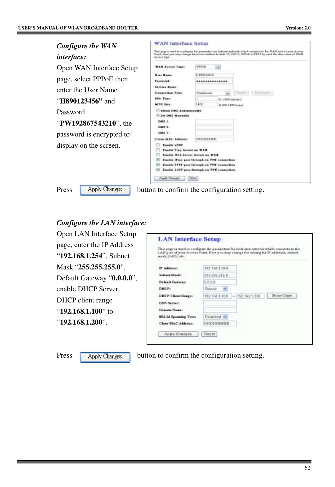   USER’S MANUAL OF WLAN BROADBAND ROUTER    Version: 2.0     62 Configure the WAN interface: Open WAN Interface Setup page, select PPPoE then enter the User Name “H890123456” and Password “PW192867543210”, the password is encrypted to display on the screen.        Press  button to confirm the configuration setting.   Configure the LAN interface:  Open LAN Interface Setup page, enter the IP Address “192.168.1.254”, Subnet Mask “255.255.255.0”, Default Gateway “0.0.0.0”, enable DHCP Server, DHCP client range “192.168.1.100” to “192.168.1.200”.    Press  button to confirm the configuration setting.   