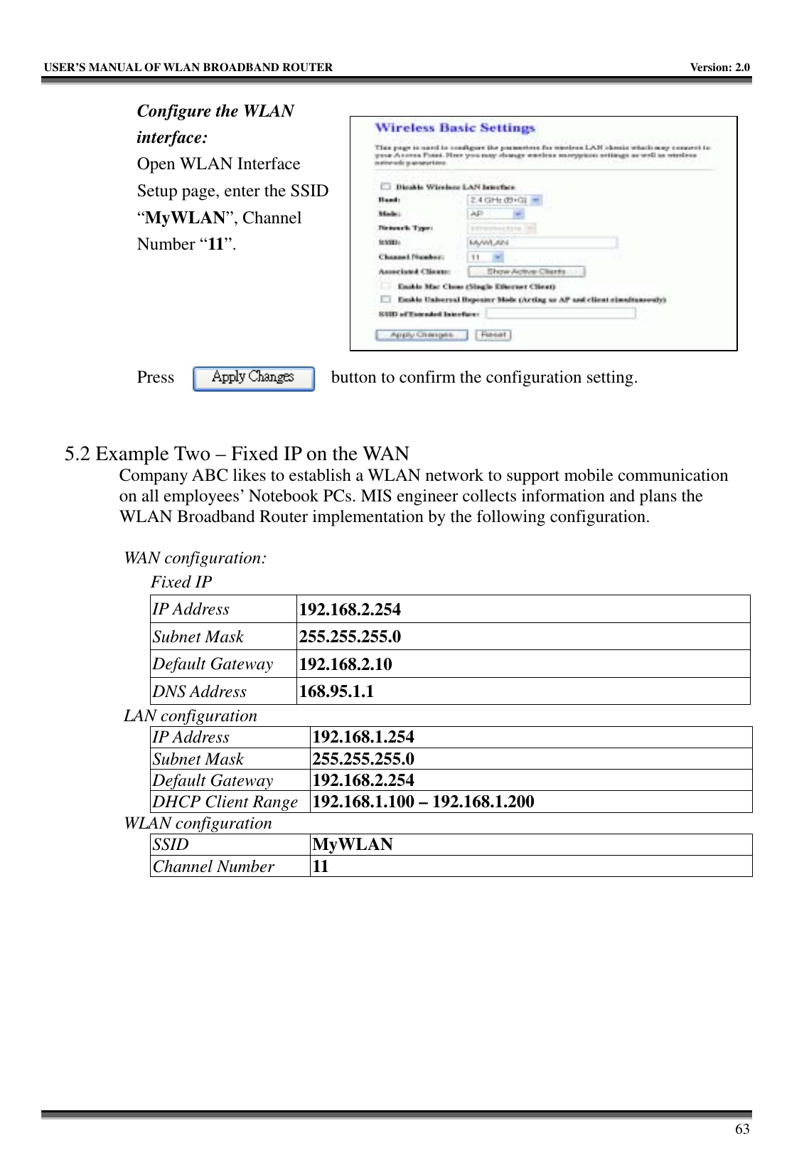   USER’S MANUAL OF WLAN BROADBAND ROUTER    Version: 2.0     63 Configure the WLAN interface:  Open WLAN Interface Setup page, enter the SSID “MyWLAN”, Channel Number “11”.     Press  button to confirm the configuration setting.   5.2 Example Two – Fixed IP on the WAN Company ABC likes to establish a WLAN network to support mobile communication on all employees’ Notebook PCs. MIS engineer collects information and plans the WLAN Broadband Router implementation by the following configuration.  WAN configuration:   Fixed IP IP Address  192.168.2.254 Subnet Mask  255.255.255.0 Default Gateway  192.168.2.10 DNS Address  168.95.1.1 LAN configuration IP Address  192.168.1.254 Subnet Mask  255.255.255.0 Default Gateway  192.168.2.254 DHCP Client Range  192.168.1.100 – 192.168.1.200 WLAN configuration SSID  MyWLAN Channel Number  11 