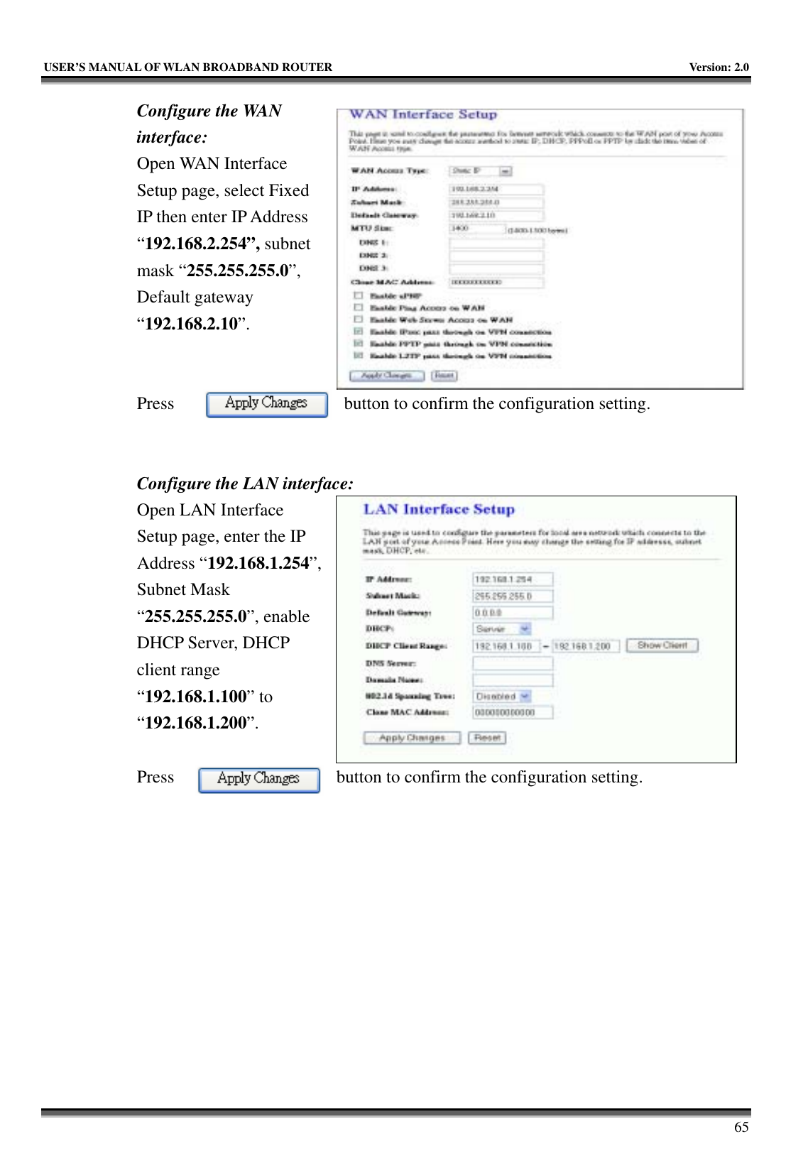   USER’S MANUAL OF WLAN BROADBAND ROUTER    Version: 2.0     65 Configure the WAN interface: Open WAN Interface Setup page, select Fixed IP then enter IP Address “192.168.2.254”, subnet mask “255.255.255.0”, Default gateway “192.168.2.10”.   Press  button to confirm the configuration setting.   Configure the LAN interface:  Open LAN Interface Setup page, enter the IP Address “192.168.1.254”, Subnet Mask “255.255.255.0”, enable DHCP Server, DHCP client range “192.168.1.100” to “192.168.1.200”.   Press  button to confirm the configuration setting.   