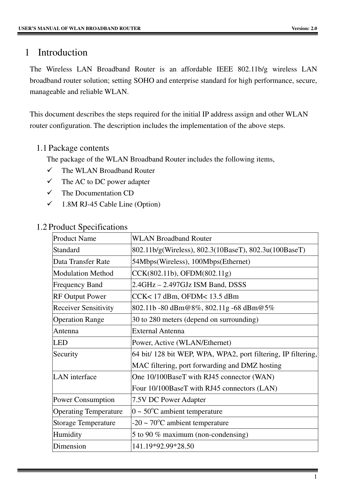   USER’S MANUAL OF WLAN BROADBAND ROUTER    Version: 2.0     1 1 Introduction The Wireless LAN Broadband Router is an affordable IEEE 802.11b/g wireless LAN broadband router solution; setting SOHO and enterprise standard for high performance, secure, manageable and reliable WLAN.  This document describes the steps required for the initial IP address assign and other WLAN router configuration. The description includes the implementation of the above steps.  1.1 Package contents The package of the WLAN Broadband Router includes the following items, 9 The WLAN Broadband Router 9 The AC to DC power adapter 9 The Documentation CD 9 1.8M RJ-45 Cable Line (Option)  1.2 Product Specifications Product Name  WLAN Broadband Router Standard 802.11b/g(Wireless), 802.3(10BaseT), 802.3u(100BaseT) Data Transfer Rate  54Mbps(Wireless), 100Mbps(Ethernet) Modulation Method  CCK(802.11b), OFDM(802.11g) Frequency Band  2.4GHz – 2.497GJz ISM Band, DSSS RF Output Power  CCK&lt; 17 dBm, OFDM&lt; 13.5 dBm Receiver Sensitivity  802.11b -80 dBm@8%, 802.11g -68 dBm@5% Operation Range  30 to 280 meters (depend on surrounding) Antenna External Antenna LED Power, Active (WLAN/Ethernet) Security  64 bit/ 128 bit WEP, WPA, WPA2, port filtering, IP filtering, MAC filtering, port forwarding and DMZ hosting LAN interface  One 10/100BaseT with RJ45 connector (WAN) Four 10/100BaseT with RJ45 connectors (LAN) Power Consumption  7.5V DC Power Adapter Operating Temperature  0 ~ 50oC ambient temperature Storage Temperature  -20 ~ 70oC ambient temperature Humidity  5 to 90 % maximum (non-condensing) Dimension 141.19*92.99*28.50 