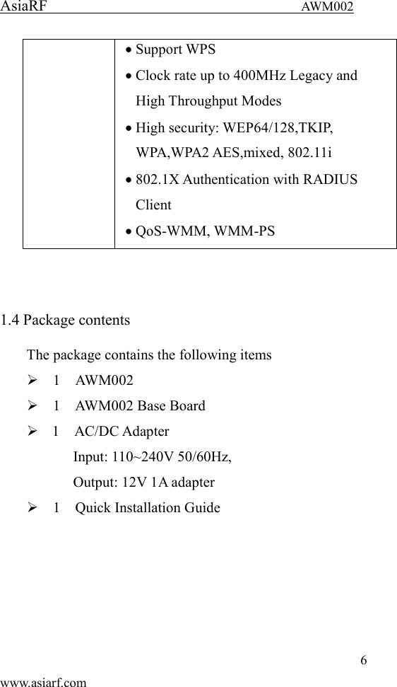 AsiaRF                                 AWM002 6 www.asiarf.com  Support WPS  Clock rate up to 400MHz Legacy and High Throughput Modes  High security: WEP64/128,TKIP, WPA,WPA2 AES,mixed, 802.11i  802.1X Authentication with RADIUS Client  QoS-WMM, WMM-PS   1.4 Package contents   The package contains the following items    1    AWM002    1    AWM002 Base Board  1    AC/DC Adapter   Input: 110~240V 50/60Hz,     Output: 12V 1A adapter    1    Quick Installation Guide       