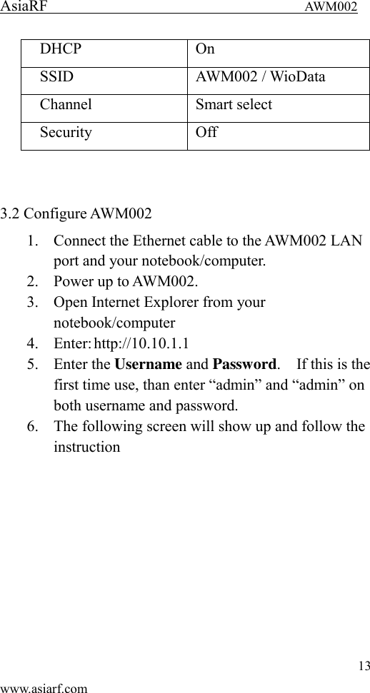 AsiaRF                                 AWM002 13 www.asiarf.com DHCP On SSID AWM002 / WioData Channel Smart select Security Off   3.2 Configure AWM002   1. Connect the Ethernet cable to the AWM002 LAN port and your notebook/computer. 2. Power up to AWM002. 3. Open Internet Explorer from your notebook/computer 4. Enter: http://10.10.1.1 5. Enter the Username and Password.    If this is the first time use, than enter &ldquo;admin&rdquo; and &ldquo;admin&rdquo; on both username and password. 6. The following screen will show up and follow the instruction 