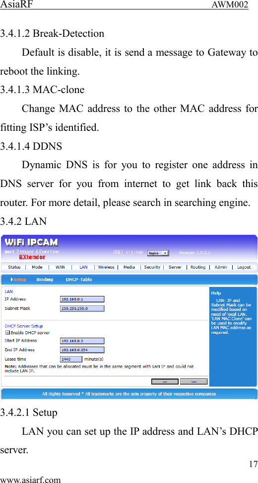 AsiaRF                                 AWM002 17 www.asiarf.com 3.4.1.2 Break-Detection Default is disable, it is send a message to Gateway to reboot the linking. 3.4.1.3 MAC-clone Change MAC address to the other MAC address for fitting ISP&rsquo;s identified. 3.4.1.4 DDNS Dynamic  DNS  is  for  you to  register one  address in DNS  server  for  you  from  internet  to  get  link  back  this router. For more detail, please search in searching engine. 3.4.2 LAN  3.4.2.1 Setup LAN you can set up the IP address and LAN&rsquo;s DHCP server. 