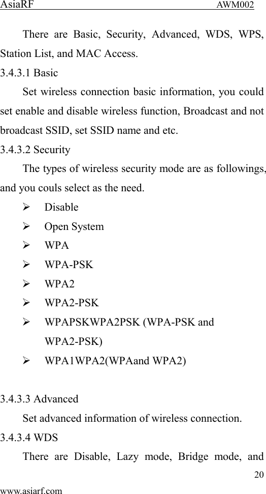 AsiaRF                                 AWM002 20 www.asiarf.com There  are  Basic,  Security,  Advanced,  WDS,  WPS, Station List, and MAC Access. 3.4.3.1 Basic Set wireless connection basic information, you could set enable and disable wireless function, Broadcast and not broadcast SSID, set SSID name and etc. 3.4.3.2 Security The types of wireless security mode are as followings, and you couls select as the need.  Disable  Open System  WPA  WPA-PSK  WPA2  WPA2-PSK  WPAPSKWPA2PSK (WPA-PSK and WPA2-PSK)  WPA1WPA2(WPAand WPA2)  3.4.3.3 Advanced Set advanced information of wireless connection. 3.4.3.4 WDS There  are  Disable,  Lazy  mode,  Bridge  mode,  and 