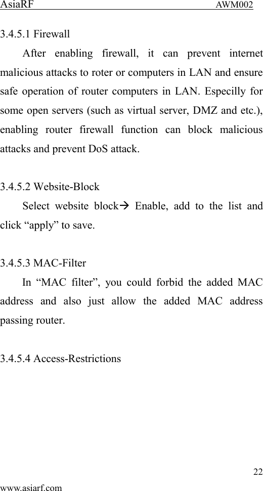 AsiaRF                                 AWM002 22 www.asiarf.com 3.4.5.1 Firewall After  enabling  firewall,  it  can  prevent  internet malicious attacks to roter or computers in LAN and ensure safe operation of router computers in LAN. Especilly for some open servers (such as virtual server, DMZ and etc.), enabling  router  firewall  function  can  block  malicious attacks and prevent DoS attack.  3.4.5.2 Website-Block Select  website  block  Enable,  add  to  the  list  and click &ldquo;apply&rdquo; to save.  3.4.5.3 MAC-Filter In  &ldquo;MAC  filter&rdquo;,  you  could  forbid  the  added  MAC address  and  also  just  allow  the  added  MAC  address passing router.    3.4.5.4 Access-Restrictions 