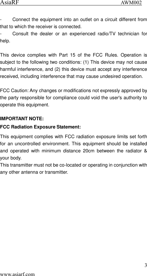 AsiaRF                                 AWM002 3 www.asiarf.com -  Connect the equipment into an outlet on a circuit different from that to which the receiver is connected. -  Consult  the  dealer  or  an  experienced  radio/TV  technician  for help.  This  device  complies  with  Part  15  of  the  FCC  Rules.  Operation  is subject to the following two conditions: (1) This device may not cause harmful interference, and (2) this device must accept any interference received, including interference that may cause undesired operation.  FCC Caution: Any changes or modifications not expressly approved by the party responsible for compliance could void the user's authority to operate this equipment.  IMPORTANT NOTE: FCC Radiation Exposure Statement: This equipment complies with FCC radiation exposure limits set forth for an  uncontrolled environment. This equipment should be installed and  operated  with  minimum  distance  20cm  between  the  radiator  &amp; your body. This transmitter must not be co-located or operating in conjunction with any other antenna or transmitter.  