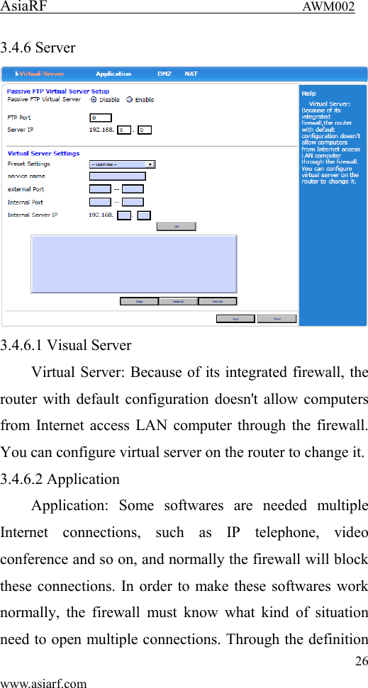 AsiaRF                                 AWM002 26 www.asiarf.com 3.4.6 Server  3.4.6.1 Visual Server Virtual Server: Because of its integrated firewall, the router with default configuration doesn't allow computers from Internet access LAN computer through the firewall. You can configure virtual server on the router to change it. 3.4.6.2 Application Application:  Some  softwares  are  needed  multiple Internet  connections,  such  as  IP  telephone,  video conference and so on, and normally the firewall will block these connections. In order to make these softwares work normally,  the  firewall  must  know  what kind  of  situation need to open multiple connections. Through the definition 