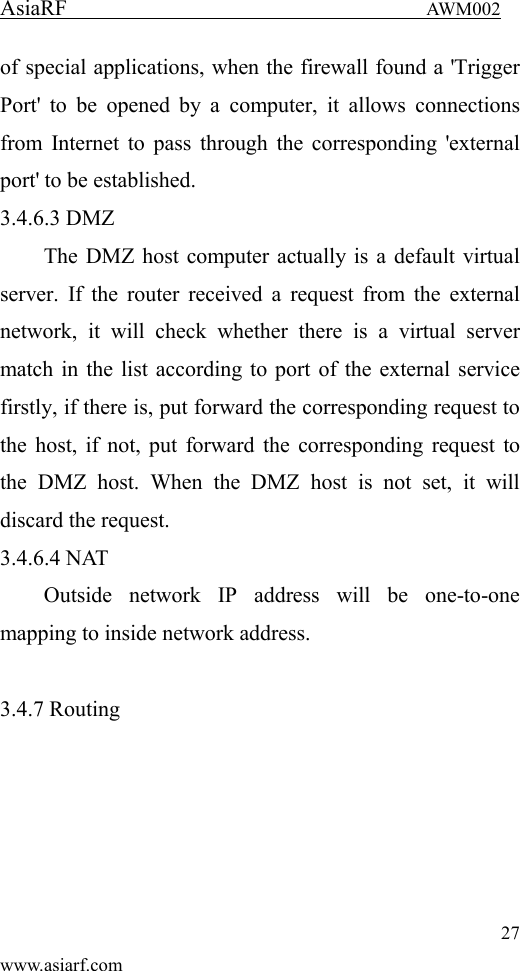 AsiaRF                                 AWM002 27 www.asiarf.com of special applications, when the firewall found a 'Trigger Port'  to  be  opened  by  a  computer,  it  allows  connections from Internet to pass through the corresponding 'external port' to be established. 3.4.6.3 DMZ The DMZ host computer actually is a default virtual server. If  the  router received a request  from the external network,  it  will  check  whether  there  is  a  virtual  server match in the list according to port of the external service firstly, if there is, put forward the corresponding request to the host, if not, put forward the corresponding request to the  DMZ  host.  When  the  DMZ  host  is  not  set,  it  will discard the request. 3.4.6.4 NAT Outside  network  IP  address  will  be  one-to-one mapping to inside network address.  3.4.7 Routing 