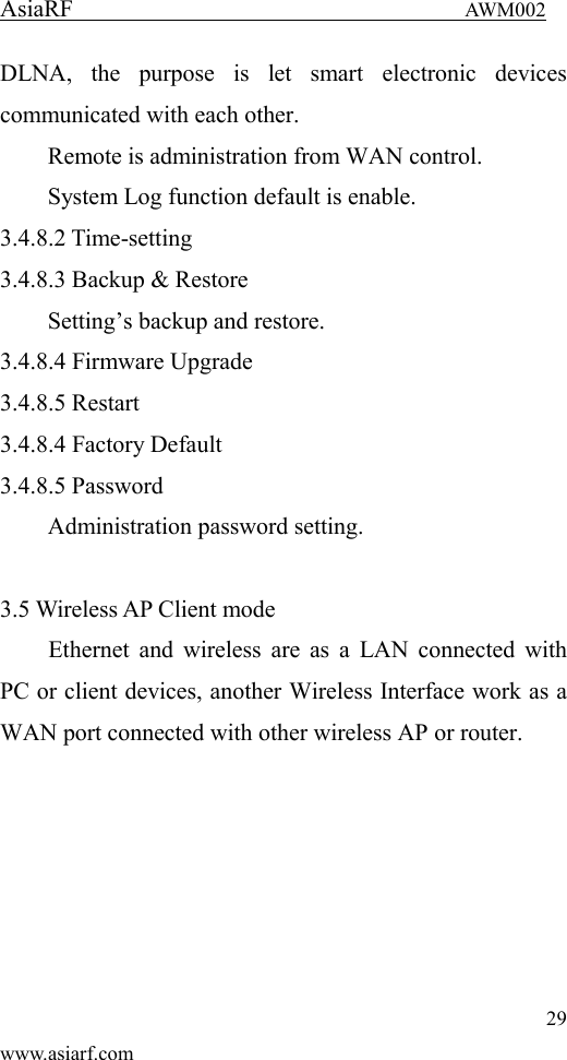 AsiaRF                                 AWM002 29 www.asiarf.com DLNA,  the  purpose  is  let  smart  electronic  devices communicated with each other. Remote is administration from WAN control. System Log function default is enable. 3.4.8.2 Time-setting 3.4.8.3 Backup &amp; Restore Setting&rsquo;s backup and restore. 3.4.8.4 Firmware Upgrade 3.4.8.5 Restart 3.4.8.4 Factory Default 3.4.8.5 Password Administration password setting.  3.5 Wireless AP Client mode Ethernet and wireless are as  a LAN connected with PC or client devices, another Wireless Interface work as a WAN port connected with other wireless AP or router. 