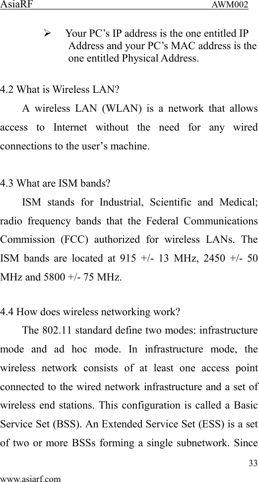 AsiaRF                                 AWM002 33 www.asiarf.com  Your PC&rsquo;s IP address is the one entitled IP Address and your PC&rsquo;s MAC address is the one entitled Physical Address.  4.2 What is Wireless LAN?   A  wireless  LAN  (WLAN)  is  a  network  that  allows access  to  Internet  without  the  need  for  any  wired connections to the user&rsquo;s machine.    4.3 What are ISM bands?   ISM  stands  for  Industrial,  Scientific  and  Medical; radio  frequency  bands  that  the  Federal  Communications Commission  (FCC)  authorized  for  wireless  LANs.  The ISM bands  are  located  at  915  +/-  13  MHz,  2450  +/-  50 MHz and 5800 +/- 75 MHz.    4.4 How does wireless networking work?   The 802.11 standard define two modes: infrastructure mode  and  ad  hoc  mode.  In  infrastructure  mode,  the wireless  network  consists  of  at  least  one  access  point connected to the wired network infrastructure and a set of wireless end stations. This configuration is called a Basic Service Set (BSS). An Extended Service Set (ESS) is a set of two or more BSSs forming a single subnetwork. Since 