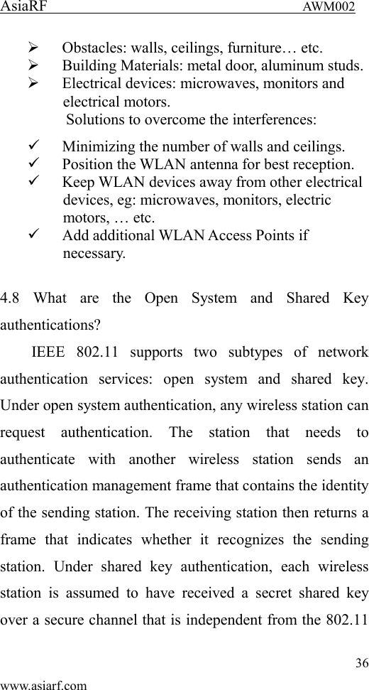 AsiaRF                                 AWM002 36 www.asiarf.com  Obstacles: walls, ceilings, furniture&hellip; etc.  Building Materials: metal door, aluminum studs.  Electrical devices: microwaves, monitors and electrical motors. Solutions to overcome the interferences:    Minimizing the number of walls and ceilings.  Position the WLAN antenna for best reception.  Keep WLAN devices away from other electrical devices, eg: microwaves, monitors, electric motors, &hellip; etc.  Add additional WLAN Access Points if necessary.  4.8  What  are  the  Open  System  and  Shared  Key authentications?   IEEE  802.11  supports  two  subtypes  of  network authentication  services:  open  system  and  shared  key. Under open system authentication, any wireless station can request  authentication.  The  station  that  needs  to authenticate  with  another  wireless  station  sends  an authentication management frame that contains the identity of the sending station. The receiving station then returns a frame  that  indicates  whether  it  recognizes  the  sending station.  Under  shared  key  authentication,  each  wireless station  is  assumed  to  have  received  a  secret  shared  key over a secure channel that is independent from the 802.11 