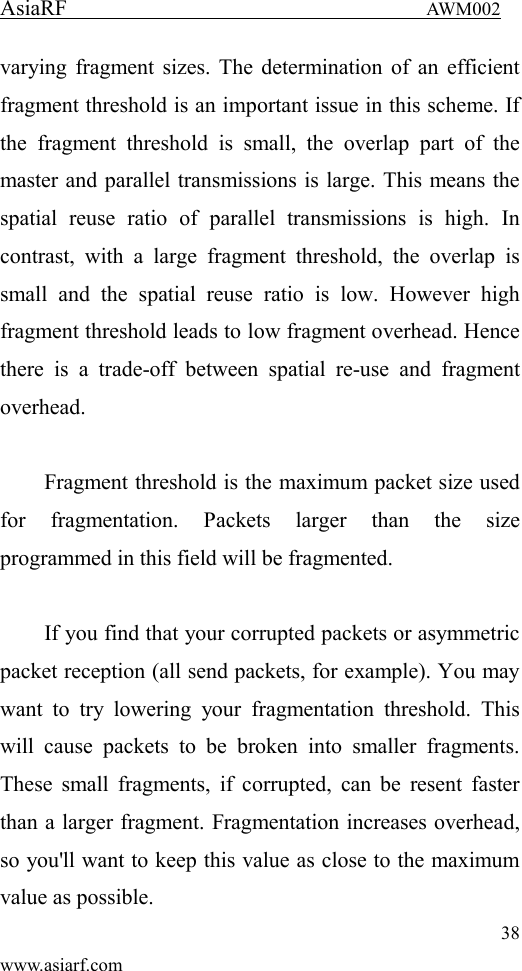 AsiaRF                                 AWM002 38 www.asiarf.com varying fragment sizes. The determination of an efficient fragment threshold is an important issue in this scheme. If the  fragment  threshold  is  small,  the  overlap  part  of  the master and parallel transmissions is large. This means the spatial  reuse  ratio  of  parallel  transmissions  is  high.  In contrast,  with  a  large  fragment  threshold,  the  overlap  is small  and  the  spatial  reuse  ratio  is  low.  However  high fragment threshold leads to low fragment overhead. Hence there  is  a  trade-off  between  spatial  re-use  and  fragment overhead.    Fragment threshold is the maximum packet size used for  fragmentation.  Packets  larger  than  the  size programmed in this field will be fragmented.  If you find that your corrupted packets or asymmetric packet reception (all send packets, for example). You may want  to  try  lowering  your  fragmentation  threshold.  This will  cause  packets  to  be  broken  into  smaller  fragments. These small fragments, if  corrupted,  can be  resent  faster than a larger fragment. Fragmentation increases overhead, so you'll want to keep this value as close to the maximum value as possible. 
