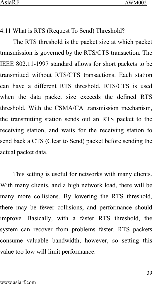 AsiaRF                                 AWM002 39 www.asiarf.com  4.11 What is RTS (Request To Send) Threshold?   The RTS threshold is the packet size at which packet transmission is governed by the RTS/CTS transaction. The IEEE 802.11-1997 standard allows for short packets to be transmitted  without  RTS/CTS  transactions.  Each  station can  have  a  different  RTS  threshold.  RTS/CTS  is  used when  the  data  packet  size  exceeds  the  defined  RTS threshold.  With  the  CSMA/CA  transmission  mechanism, the  transmitting  station  sends  out  an  RTS  packet  to  the receiving  station,  and  waits  for  the  receiving  station  to send back a CTS (Clear to Send) packet before sending the actual packet data.  This setting is useful for networks with many clients. With many clients, and a high network load, there will be many  more  collisions.  By  lowering  the  RTS  threshold, there  may  be  fewer  collisions,  and  performance  should improve.  Basically,  with  a  faster  RTS  threshold,  the system  can  recover  from  problems  faster.  RTS  packets consume  valuable  bandwidth,  however,  so  setting  this value too low will limit performance.  