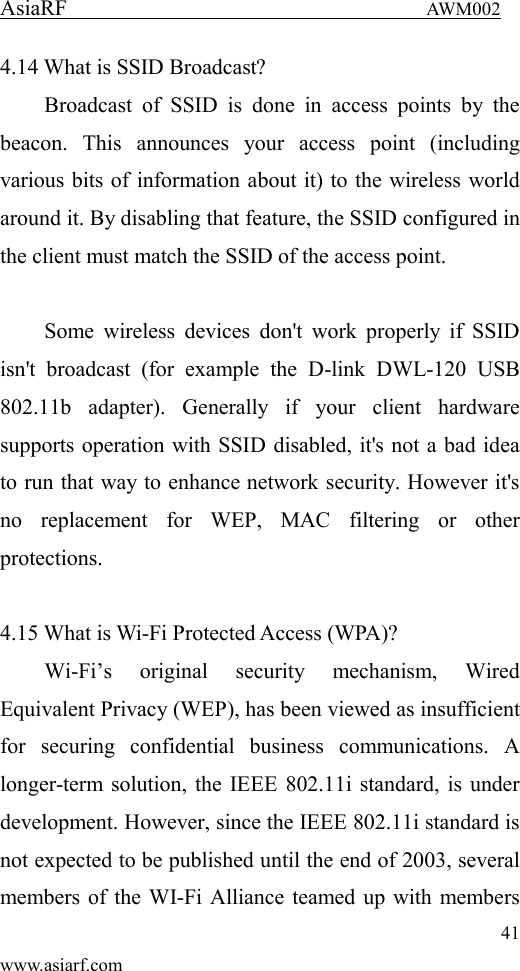 AsiaRF                                 AWM002 41 www.asiarf.com 4.14 What is SSID Broadcast?   Broadcast  of  SSID  is  done  in  access  points  by  the beacon.  This  announces  your  access  point  (including various bits of information about it) to the wireless world around it. By disabling that feature, the SSID configured in the client must match the SSID of the access point.  Some wireless  devices  don't  work  properly if  SSID isn't  broadcast  (for  example  the  D-link  DWL-120  USB 802.11b  adapter).  Generally  if  your  client  hardware supports operation with SSID disabled, it's not a bad idea to run that way to enhance network security. However it's no  replacement  for  WEP,  MAC  filtering  or  other protections.    4.15 What is Wi-Fi Protected Access (WPA)?   Wi-Fi&rsquo;s  original  security  mechanism,  Wired Equivalent Privacy (WEP), has been viewed as insufficient for  securing  confidential  business  communications.  A longer-term solution, the IEEE 802.11i standard, is under development. However, since the IEEE 802.11i standard is not expected to be published until the end of 2003, several members of the WI-Fi Alliance teamed up with members 