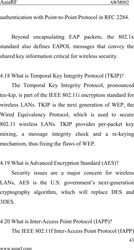 AsiaRF                                 AWM002 43 www.asiarf.com authentication with Point-to-Point Protocol in RFC 2284.  Beyond  encapsulating  EAP  packets,  the  802.1x standard  also  defines  EAPOL  messages  that  convey  the shared key information critical for wireless security.      4.18 What is Temporal Key Integrity Protocol (TKIP)?   The  Temporal  Key  Integrity  Protocol,  pronounced tee-kip, is part of the IEEE 802.11i encryption standard for wireless LANs. TKIP is the next generation of WEP, the Wired  Equivalency  Protocol,  which  is  used  to  secure 802.11  wireless  LANs.  TKIP  provides  per-packet  key mixing,  a  message  integrity  check  and  a  re-keying mechanism, thus fixing the flaws of WEP.  4.19 What is Advanced Encryption Standard (AES)?   Security  issues  are  a  major  concern  for  wireless LANs,  AES  is  the  U.S.  government&rsquo;s  next-generation cryptography  algorithm,  which  will  replace  DES  and 3DES.  4.20 What is Inter-Access Point Protocol (IAPP)?   The IEEE 802.11f Inter-Access Point Protocol (IAPP) 