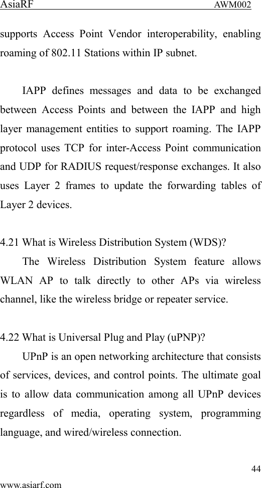 AsiaRF                                 AWM002 44 www.asiarf.com supports  Access  Point  Vendor  interoperability,  enabling roaming of 802.11 Stations within IP subnet.  IAPP  defines  messages  and  data  to  be  exchanged between  Access  Points  and  between  the  IAPP  and  high layer management entities to support roaming. The IAPP protocol uses TCP for inter-Access Point communication and UDP for RADIUS request/response exchanges. It also uses  Layer  2  frames  to  update  the  forwarding  tables  of Layer 2 devices.    4.21 What is Wireless Distribution System (WDS)?   The  Wireless  Distribution  System  feature  allows WLAN  AP  to  talk  directly  to  other  APs  via  wireless channel, like the wireless bridge or repeater service.  4.22 What is Universal Plug and Play (uPNP)? UPnP is an open networking architecture that consists of services, devices, and control points. The ultimate goal is to allow data communication among all UPnP devices regardless  of  media,  operating  system,  programming language, and wired/wireless connection.  
