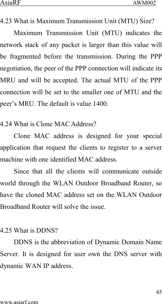 AsiaRF                                 AWM002 45 www.asiarf.com 4.23 What is Maximum Transmission Unit (MTU) Size? Maximum  Transmission  Unit  (MTU)  indicates  the network stack of any packet is larger than this value will be  fragmented  before  the  transmission.  During  the  PPP negotiation, the peer of the PPP connection will indicate its MRU and will be accepted. The actual MTU of the PPP connection will be set to the smaller one of MTU and the peer&rsquo;s MRU. The default is value 1400.  4.24 What is Clone MAC Address? Clone  MAC  address  is  designed  for  your  special application that request the clients to register to a  server machine with one identified MAC address. Since  that  all  the  clients  will  communicate  outside world through the WLAN Outdoor Broadband Router, so have the cloned MAC address set on the WLAN Outdoor Broadband Router will solve the issue.  4.25 What is DDNS? DDNS is the abbreviation of Dynamic Domain Name Server. It is designed  for user own  the DNS server with dynamic WAN IP address.  