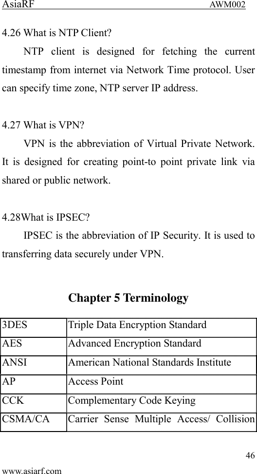 AsiaRF                                 AWM002 46 www.asiarf.com 4.26 What is NTP Client? NTP  client  is  designed  for  fetching  the  current timestamp from internet via Network Time protocol. User can specify time zone, NTP server IP address.  4.27 What is VPN? VPN is the abbreviation of Virtual Private Network. It is  designed  for  creating point-to point  private link  via shared or public network.  4.28What is IPSEC? IPSEC is the abbreviation of IP Security. It is used to transferring data securely under VPN.  Chapter 5 Terminology 3DES Triple Data Encryption Standard AES Advanced Encryption Standard ANSI American National Standards Institute AP Access Point CCK Complementary Code Keying CSMA/CA Carrier  Sense  Multiple  Access/  Collision 