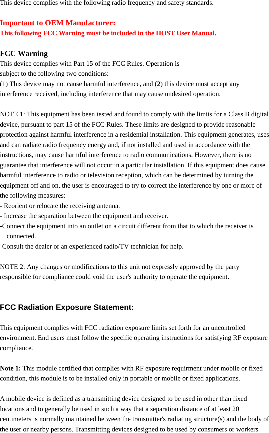  This device complies with the following radio frequency and safety standards.  Important to OEM Manufacturer: This following FCC Warning must be included in the HOST User Manual.  FCC Warning This device complies with Part 15 of the FCC Rules. Operation is subject to the following two conditions: (1) This device may not cause harmful interference, and (2) this device must accept any interference received, including interference that may cause undesired operation.  NOTE 1: This equipment has been tested and found to comply with the limits for a Class B digital device, pursuant to part 15 of the FCC Rules. These limits are designed to provide reasonable protection against harmful interference in a residential installation. This equipment generates, uses and can radiate radio frequency energy and, if not installed and used in accordance with the instructions, may cause harmful interference to radio communications. However, there is no guarantee that interference will not occur in a particular installation. If this equipment does cause harmful interference to radio or television reception, which can be determined by turning the equipment off and on, the user is encouraged to try to correct the interference by one or more of the following measures: - Reorient or relocate the receiving antenna. - Increase the separation between the equipment and receiver. -Connect the equipment into an outlet on a circuit different from that to which the receiver is connected. -Consult the dealer or an experienced radio/TV technician for help.  NOTE 2: Any changes or modifications to this unit not expressly approved by the party responsible for compliance could void the user's authority to operate the equipment.   FCC Radiation Exposure Statement:  This equipment complies with FCC radiation exposure limits set forth for an uncontrolled environment. End users must follow the specific operating instructions for satisfying RF exposure compliance.  Note 1: This module certified that complies with RF exposure requirment under mobile or fixed condition, this module is to be installed only in portable or mobile or fixed applications.  A mobile device is defined as a transmitting device designed to be used in other than fixed locations and to generally be used in such a way that a separation distance of at least 20 centimeters is normally maintained between the transmitter's radiating structure(s) and the body of the user or nearby persons. Transmitting devices designed to be used by consumers or workers 