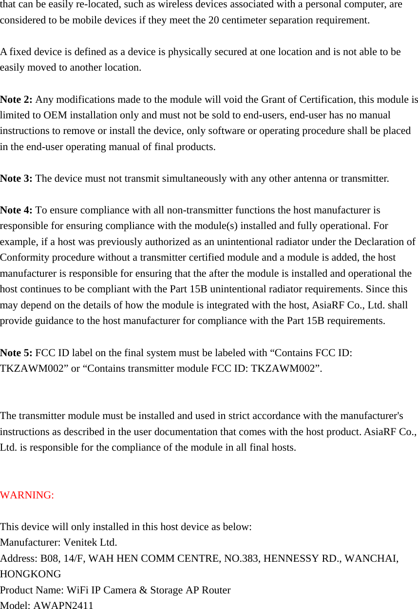 that can be easily re-located, such as wireless devices associated with a personal computer, are considered to be mobile devices if they meet the 20 centimeter separation requirement.  A fixed device is defined as a device is physically secured at one location and is not able to be easily moved to another location.  Note 2: Any modifications made to the module will void the Grant of Certification, this module is limited to OEM installation only and must not be sold to end-users, end-user has no manual instructions to remove or install the device, only software or operating procedure shall be placed in the end-user operating manual of final products.  Note 3: The device must not transmit simultaneously with any other antenna or transmitter.  Note 4: To ensure compliance with all non-transmitter functions the host manufacturer is responsible for ensuring compliance with the module(s) installed and fully operational. For example, if a host was previously authorized as an unintentional radiator under the Declaration of Conformity procedure without a transmitter certified module and a module is added, the host manufacturer is responsible for ensuring that the after the module is installed and operational the host continues to be compliant with the Part 15B unintentional radiator requirements. Since this may depend on the details of how the module is integrated with the host, AsiaRF Co., Ltd. shall provide guidance to the host manufacturer for compliance with the Part 15B requirements.  Note 5: FCC ID label on the final system must be labeled with &ldquo;Contains FCC ID: TKZAWM002&rdquo; or &ldquo;Contains transmitter module FCC ID: TKZAWM002&rdquo;.   The transmitter module must be installed and used in strict accordance with the manufacturer's instructions as described in the user documentation that comes with the host product. AsiaRF Co., Ltd. is responsible for the compliance of the module in all final hosts.   WARNING:  This device will only installed in this host device as below: Manufacturer: Venitek Ltd. Address: B08, 14/F, WAH HEN COMM CENTRE, NO.383, HENNESSY RD., WANCHAI, HONGKONG Product Name: WiFi IP Camera &amp; Storage AP Router Model: AWAPN2411   