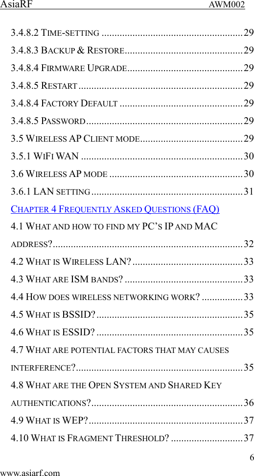 AsiaRF                                 AWM002 6 www.asiarf.com 3.4.8.2 TIME-SETTING ....................................................... 29 3.4.8.3 BACKUP &amp; RESTORE .............................................. 29 3.4.8.4 FIRMWARE UPGRADE ............................................. 29 3.4.8.5 RESTART ................................................................ 29 3.4.8.4 FACTORY DEFAULT ................................................ 29 3.4.8.5 PASSWORD ............................................................. 29 3.5 WIRELESS AP CLIENT MODE ........................................ 29 3.5.1 WIFI WAN ............................................................... 30 3.6 WIRELESS AP MODE .................................................... 30 3.6.1 LAN SETTING ........................................................... 31 CHAPTER 4 FREQUENTLY ASKED QUESTIONS (FAQ) 4.1 WHAT AND HOW TO FIND MY PC&rsquo;S IP AND MAC ADDRESS? .......................................................................... 32 4.2 WHAT IS WIRELESS LAN? ........................................... 33 4.3 WHAT ARE ISM BANDS? .............................................. 33 4.4 HOW DOES WIRELESS NETWORKING WORK? ................ 33 4.5 WHAT IS BSSID? ......................................................... 35 4.6 WHAT IS ESSID? ......................................................... 35 4.7 WHAT ARE POTENTIAL FACTORS THAT MAY CAUSES INTERFERENCE? ................................................................. 35 4.8 WHAT ARE THE OPEN SYSTEM AND SHARED KEY AUTHENTICATIONS? ........................................................... 36 4.9 WHAT IS WEP? ............................................................ 37 4.10 WHAT IS FRAGMENT THRESHOLD? ............................ 37 