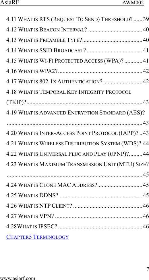 AsiaRF                                 AWM002 7 www.asiarf.com 4.11 WHAT IS RTS (REQUEST TO SEND) THRESHOLD? ...... 39 4.12 WHAT IS BEACON INTERVAL? .................................... 40 4.13 WHAT IS PREAMBLE TYPE? ........................................ 40 4.14 WHAT IS SSID BROADCAST? ..................................... 41 4.15 WHAT IS WI-FI PROTECTED ACCESS (WPA)? ............ 41 4.16 WHAT IS WPA2? ........................................................ 42 4.17 WHAT IS 802.1X AUTHENTICATION? .......................... 42 4.18 WHAT IS TEMPORAL KEY INTEGRITY PROTOCOL (TKIP)? ............................................................................. 43 4.19 WHAT IS ADVANCED ENCRYPTION STANDARD (AES)? .......................................................................................... 43 4.20 WHAT IS INTER-ACCESS POINT PROTOCOL (IAPP)? .. 43 4.21 WHAT IS WIRELESS DISTRIBUTION SYSTEM (WDS)? 44 4.22 WHAT IS UNIVERSAL PLUG AND PLAY (UPNP)? ......... 44 4.23 WHAT IS MAXIMUM TRANSMISSION UNIT (MTU) SIZE? .......................................................................................... 45 4.24 WHAT IS CLONE MAC ADDRESS? .............................. 45 4.25 WHAT IS DDNS? ....................................................... 45 4.26 WHAT IS NTP CLIENT? .............................................. 46 4.27 WHAT IS VPN? .......................................................... 46 4.28WHAT IS IPSEC? ........................................................ 46 CHAPTER5 TERMINOLOGY   