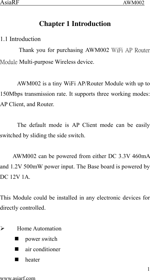 AsiaRF                                 AWM002 1 www.asiarf.com Chapter 1 Introduction 1.1 Introduction   Thank you for purchasing AWM002 WiFi AP Router Module Multi-purpose Wireless device.    AWM002 is a tiny WiFi AP/Router Module with up to 150Mbps transmission rate. It supports three working modes:   AP Client, and Router.      The  default  mode  is  AP  Client  mode  can  be  easily switched by sliding the side switch.  AWM002 can be powered from either DC 3.3V 460mA and 1.2V 500mW power input. The Base board is powered by DC 12V 1A.  This Module could be installed in any electronic devices for directly controlled.     Home Automation  power switch  air conditioner  heater 