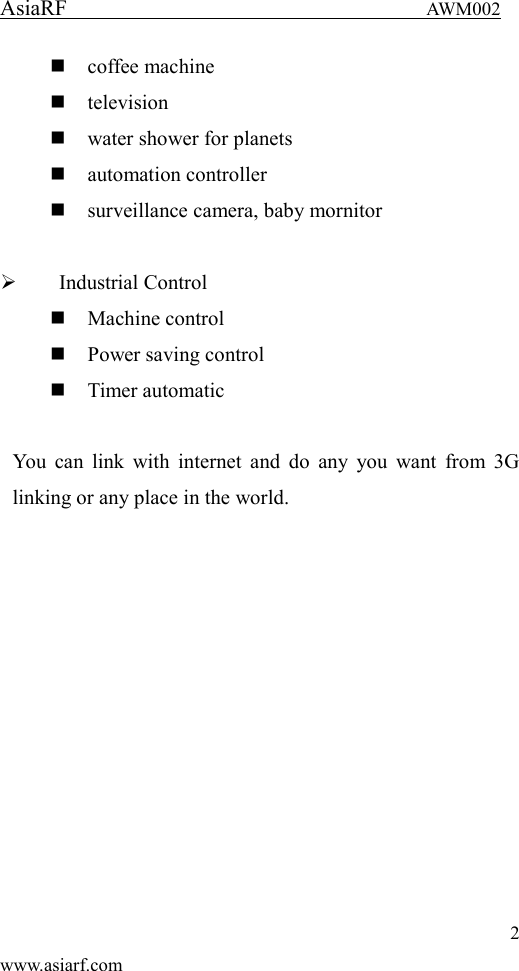 AsiaRF                                 AWM002 2 www.asiarf.com  coffee machine  television  water shower for planets  automation controller  surveillance camera, baby mornitor   Industrial Control  Machine control  Power saving control  Timer automatic  You can link  with internet  and do any  you want  from 3G linking or any place in the world.  