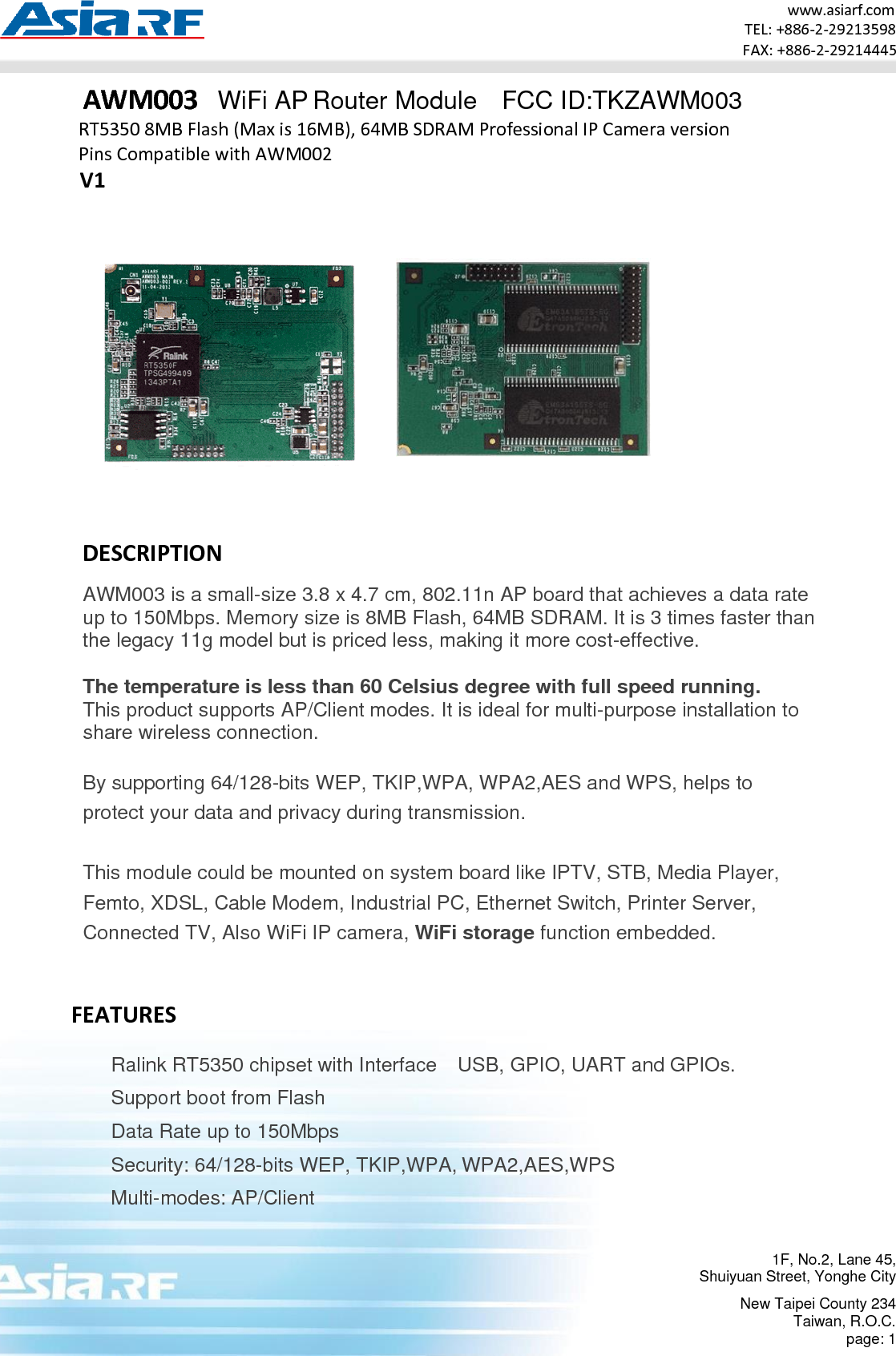 www.asiarf.com TEL: +886-2-29213598 FAX: +886-2-29214445 1F, No.2, Lane 45, Shuiyuan Street, Yonghe City New Taipei County 234 Taiwan, R.O.C. page: 1    AWM003   WiFi AP Router Module  FCC ID:TKZAWM003 RT5350 8MB Flash (Max is 16MB), 64MB SDRAM Professional IP Camera version Pins Compatible with AWM002 V1       DESCRIPTION AWM003 is a small-size 3.8 x 4.7 cm, 802.11n AP board that achieves a data rate up to 150Mbps. Memory size is 8MB Flash, 64MB SDRAM. It is 3 times faster than the legacy 11g model but is priced less, making it more cost-effective.  The temperature is less than 60 Celsius degree with full speed running. This product supports AP/Client modes. It is ideal for multi-purpose installation to share wireless connection.  By supporting 64/128-bits WEP, TKIP,WPA, WPA2,AES and WPS, helps to protect your data and privacy during transmission.  This module could be mounted on system board like IPTV, STB, Media Player, Femto, XDSL, Cable Modem, Industrial PC, Ethernet Switch, Printer Server, Connected TV, Also WiFi IP camera, WiFi storage function embedded.   FEATURES   Ralink RT5350 chipset with Interface  USB, GPIO, UART and GPIOs. Support boot from Flash Data Rate up to 150Mbps Security: 64/128-bits WEP, TKIP,WPA, WPA2,AES,WPS Multi-modes: AP/Client