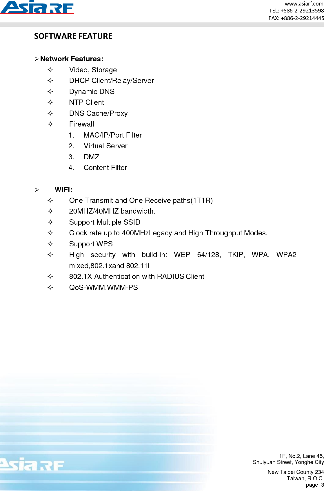 1F, No.2, Lane 45, Shuiyuan Street, Yonghe City New Taipei County 234 Taiwan, R.O.C. page: 3 www.asiarf.com TEL: +886-2-29213598 FAX: +886-2-29214445   SOFTWARE FEATURE  ➢ Network Features:   Video, Storage   DHCP Client/Relay/Server   Dynamic DNS   NTP Client  DNS Cache/Proxy   Firewall 1. MAC/IP/Port Filter 2. Virtual Server 3. DMZ 4. Content Filter  ➢ WiFi:   One Transmit and One Receive paths(1T1R)   20MHZ/40MHZ bandwidth.   Support Multiple SSID   Clock rate up to 400MHzLegacy and High Throughput Modes.   Support WPS   High  security  with  build-in:  WEP  64/128,  TKIP,  WPA,  WPA2 mixed,802.1xand 802.11i   802.1X Authentication with RADIUS Client   QoS-WMM.WMM-PS 