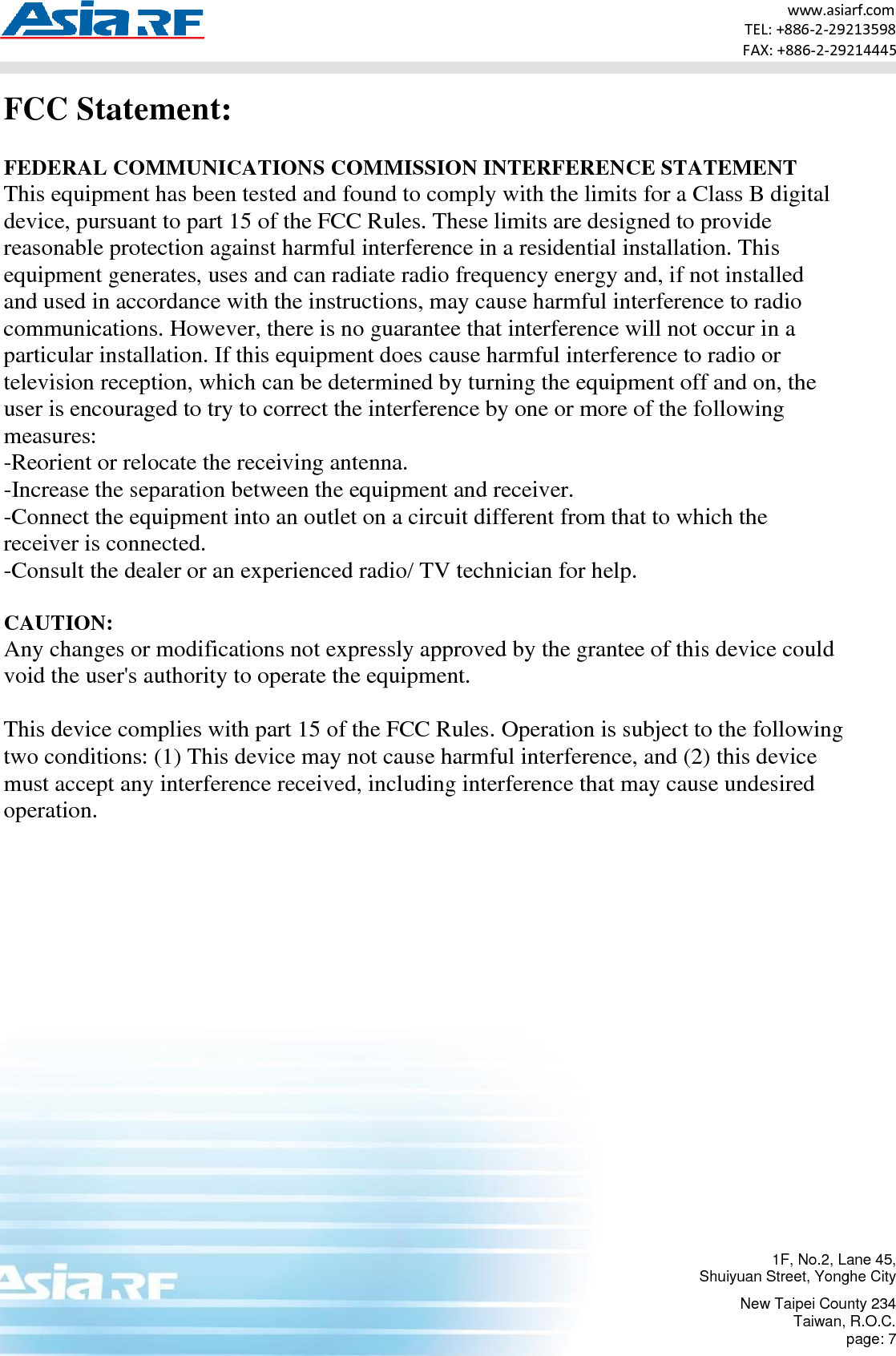 1F, No.2, Lane 45, Shuiyuan Street, Yonghe City New Taipei County 234 Taiwan, R.O.C. page: 7 www.asiarf.com TEL: +886-2-29213598 FAX: +886-2-29214445    FCC Statement:  FEDERAL COMMUNICATIONS COMMISSION INTERFERENCE STATEMENT This equipment has been tested and found to comply with the limits for a Class B digital device, pursuant to part 15 of the FCC Rules. These limits are designed to provide reasonable protection against harmful interference in a residential installation. This equipment generates, uses and can radiate radio frequency energy and, if not installed and used in accordance with the instructions, may cause harmful interference to radio communications. However, there is no guarantee that interference will not occur in a particular installation. If this equipment does cause harmful interference to radio or television reception, which can be determined by turning the equipment off and on, the user is encouraged to try to correct the interference by one or more of the following measures: -Reorient or relocate the receiving antenna. -Increase the separation between the equipment and receiver. -Connect the equipment into an outlet on a circuit different from that to which the receiver is connected. -Consult the dealer or an experienced radio/ TV technician for help.  CAUTION:  Any changes or modifications not expressly approved by the grantee of this device could void the user&apos;s authority to operate the equipment.  This device complies with part 15 of the FCC Rules. Operation is subject to the following two conditions: (1) This device may not cause harmful interference, and (2) this device must accept any interference received, including interference that may cause undesired operation.     
