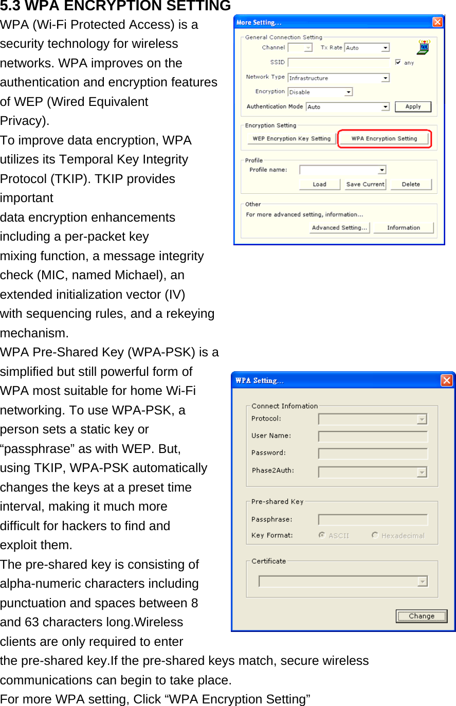 5.3 WPA ENCRYPTION SETTING WPA (Wi-Fi Protected Access) is a security technology for wireless networks. WPA improves on the authentication and encryption features of WEP (Wired Equivalent Privacy). To improve data encryption, WPA utilizes its Temporal Key Integrity Protocol (TKIP). TKIP provides important data encryption enhancements including a per-packet key mixing function, a message integrity check (MIC, named Michael), an extended initialization vector (IV) with sequencing rules, and a rekeying mechanism. WPA Pre-Shared Key (WPA-PSK) is a simplified but still powerful form of WPA most suitable for home Wi-Fi networking. To use WPA-PSK, a person sets a static key or “passphrase” as with WEP. But, using TKIP, WPA-PSK automatically changes the keys at a preset time interval, making it much more difficult for hackers to find and exploit them. The pre-shared key is consisting of alpha-numeric characters including punctuation and spaces between 8 and 63 characters long.Wireless clients are only required to enter the pre-shared key.If the pre-shared keys match, secure wireless communications can begin to take place. For more WPA setting, Click “WPA Encryption Setting”  