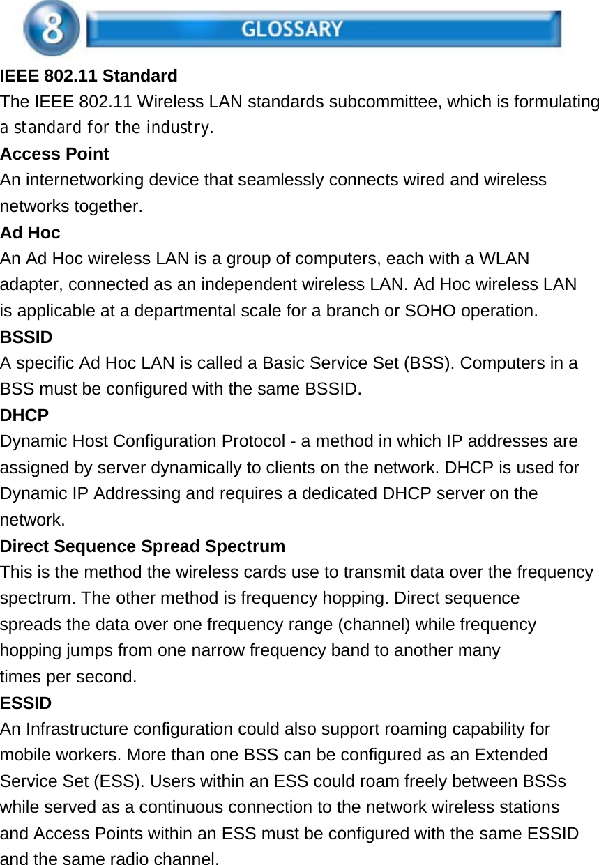 IEEE 802.11 Standard The IEEE 802.11 Wireless LAN standards subcommittee, which is formulating a standard for the industry. Access Point An internetworking device that seamlessly connects wired and wireless networks together. Ad Hoc An Ad Hoc wireless LAN is a group of computers, each with a WLAN adapter, connected as an independent wireless LAN. Ad Hoc wireless LAN is applicable at a departmental scale for a branch or SOHO operation. BSSID A specific Ad Hoc LAN is called a Basic Service Set (BSS). Computers in a BSS must be configured with the same BSSID. DHCP Dynamic Host Configuration Protocol - a method in which IP addresses are assigned by server dynamically to clients on the network. DHCP is used for Dynamic IP Addressing and requires a dedicated DHCP server on the network. Direct Sequence Spread Spectrum This is the method the wireless cards use to transmit data over the frequency spectrum. The other method is frequency hopping. Direct sequence spreads the data over one frequency range (channel) while frequency hopping jumps from one narrow frequency band to another many times per second. ESSID An Infrastructure configuration could also support roaming capability for mobile workers. More than one BSS can be configured as an Extended Service Set (ESS). Users within an ESS could roam freely between BSSs while served as a continuous connection to the network wireless stations and Access Points within an ESS must be configured with the same ESSID and the same radio channel.      