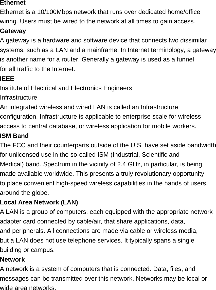 Ethernet Ethernet is a 10/100Mbps network that runs over dedicated home/office wiring. Users must be wired to the network at all times to gain access. Gateway A gateway is a hardware and software device that connects two dissimilar systems, such as a LAN and a mainframe. In Internet terminology, a gateway is another name for a router. Generally a gateway is used as a funnel for all traffic to the Internet. IEEE Institute of Electrical and Electronics Engineers Infrastructure An integrated wireless and wired LAN is called an Infrastructure configuration. Infrastructure is applicable to enterprise scale for wireless access to central database, or wireless application for mobile workers. ISM Band The FCC and their counterparts outside of the U.S. have set aside bandwidth for unlicensed use in the so-called ISM (Industrial, Scientific and Medical) band. Spectrum in the vicinity of 2.4 GHz, in particular, is being made available worldwide. This presents a truly revolutionary opportunity to place convenient high-speed wireless capabilities in the hands of users around the globe. Local Area Network (LAN) A LAN is a group of computers, each equipped with the appropriate network adapter card connected by cable/air, that share applications, data, and peripherals. All connections are made via cable or wireless media, but a LAN does not use telephone services. It typically spans a single building or campus. Network A network is a system of computers that is connected. Data, files, and messages can be transmitted over this network. Networks may be local or wide area networks.        