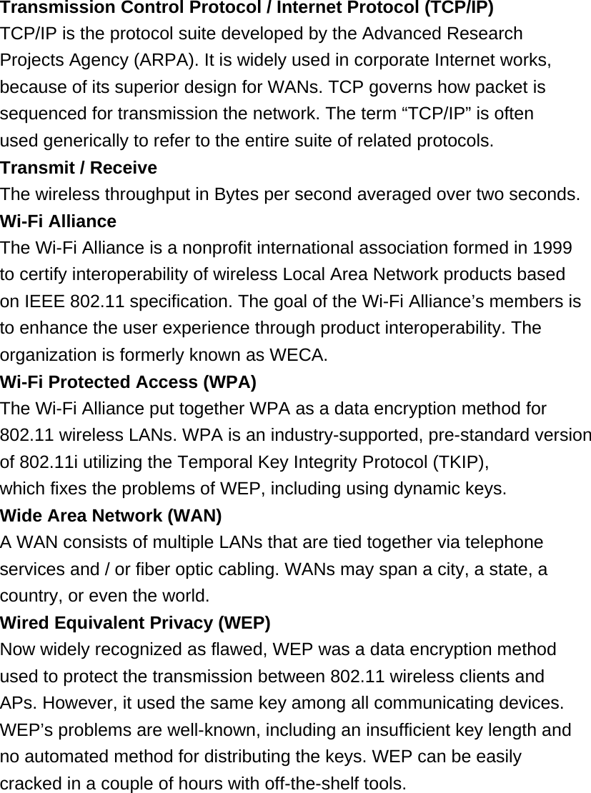 Transmission Control Protocol / Internet Protocol (TCP/IP) TCP/IP is the protocol suite developed by the Advanced Research Projects Agency (ARPA). It is widely used in corporate Internet works, because of its superior design for WANs. TCP governs how packet is sequenced for transmission the network. The term “TCP/IP” is often used generically to refer to the entire suite of related protocols. Transmit / Receive The wireless throughput in Bytes per second averaged over two seconds. Wi-Fi Alliance The Wi-Fi Alliance is a nonprofit international association formed in 1999 to certify interoperability of wireless Local Area Network products based on IEEE 802.11 specification. The goal of the Wi-Fi Alliance’s members is to enhance the user experience through product interoperability. The organization is formerly known as WECA. Wi-Fi Protected Access (WPA) The Wi-Fi Alliance put together WPA as a data encryption method for 802.11 wireless LANs. WPA is an industry-supported, pre-standard version of 802.11i utilizing the Temporal Key Integrity Protocol (TKIP), which fixes the problems of WEP, including using dynamic keys. Wide Area Network (WAN) A WAN consists of multiple LANs that are tied together via telephone services and / or fiber optic cabling. WANs may span a city, a state, a country, or even the world. Wired Equivalent Privacy (WEP) Now widely recognized as flawed, WEP was a data encryption method used to protect the transmission between 802.11 wireless clients and APs. However, it used the same key among all communicating devices. WEP’s problems are well-known, including an insufficient key length and no automated method for distributing the keys. WEP can be easily cracked in a couple of hours with off-the-shelf tools.         