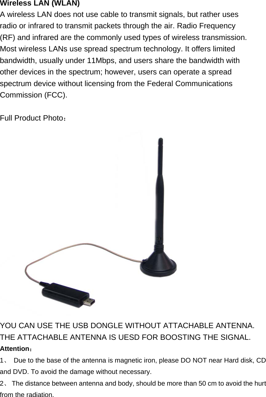 Wireless LAN (WLAN) A wireless LAN does not use cable to transmit signals, but rather uses radio or infrared to transmit packets through the air. Radio Frequency (RF) and infrared are the commonly used types of wireless transmission. Most wireless LANs use spread spectrum technology. It offers limited bandwidth, usually under 11Mbps, and users share the bandwidth with other devices in the spectrum; however, users can operate a spread spectrum device without licensing from the Federal Communications Commission (FCC).  Full Product Photo： YOU CAN USE THE USB DONGLE WITHOUT ATTACHABLE ANTENNA. THE ATTACHABLE ANTENNA IS UESD FOR BOOSTING THE SIGNAL. Attention： 1、  Due to the base of the antenna is magnetic iron, please DO NOT near Hard disk, CD and DVD. To avoid the damage without necessary. 2、  The distance between antenna and body, should be more than 50 cm to avoid the hurt from the radiation. 