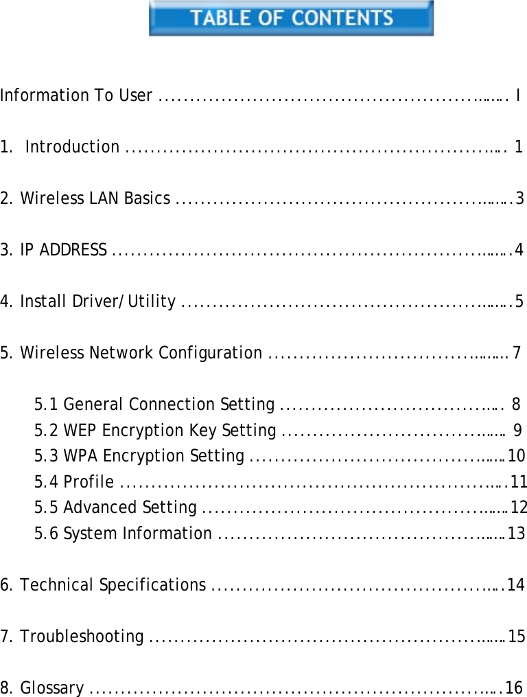     Information To User ..................................................…….. I  1. Introduction .........................................................….. 1  2. Wireless LAN Basics ................................................……..3  3. IP ADDRESS ..........................................................……..4  4. Install Driver/Utility ...............................................……..5  5. Wireless Network Configuration ................................……… 7  5.1 General Connection Setting ................................….. 8 5.2 WEP Encryption Key Setting ...............................……. 9 5.3 WPA Encryption Setting ....................................…….10 5.4 Profile ..........................................................…..11 5.5 Advanced Setting ............................................…….12 5.6 System Information .........................................…….13  6. Technical Specifications ...........................................…..14  7. Troubleshooting ....................................................…….15  8. Glossary ..............................................................…..16           