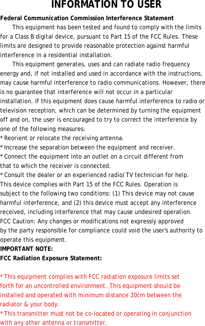  INFORMATION TO USER Federal Communication Commission Interference Statement This equipment has been tested and found to comply with the limits for a Class B digital device, pursuant to Part 15 of the FCC Rules. These limits are designed to provide reasonable protection against harmful interference in a residential installation. This equipment generates, uses and can radiate radio frequency energy and, if not installed and used in accordance with the instructions, may cause harmful interference to radio communications. However, there is no guarantee that interference will not occur in a particular installation. If this equipment does cause harmful interference to radio or television reception, which can be determined by turning the equipment off and on, the user is encouraged to try to correct the interference by one of the following measures: * Reorient or relocate the receiving antenna. * Increase the separation between the equipment and receiver. * Connect the equipment into an outlet on a circuit different from that to which the receiver is connected. * Consult the dealer or an experienced radio/TV technician for help. This device complies with Part 15 of the FCC Rules. Operation is subject to the following two conditions: (1) This device may not cause harmful interference, and (2) this device must accept any interference received, including interference that may cause undesired operation. FCC Caution: Any changes or modifications not expressly approved by the party responsible for compliance could void the user&apos;s authority to operate this equipment. IMPORTANT NOTE: FCC Radiation Exposure Statement:  * This equipment complies with FCC radiation exposure limits set forth for an uncontrolled environment. This equipment should be installed and operated with minimum distance 20cm between the radiator &amp; your body. * This transmitter must not be co-located or operating in conjunction with any other antenna or transmitter.  