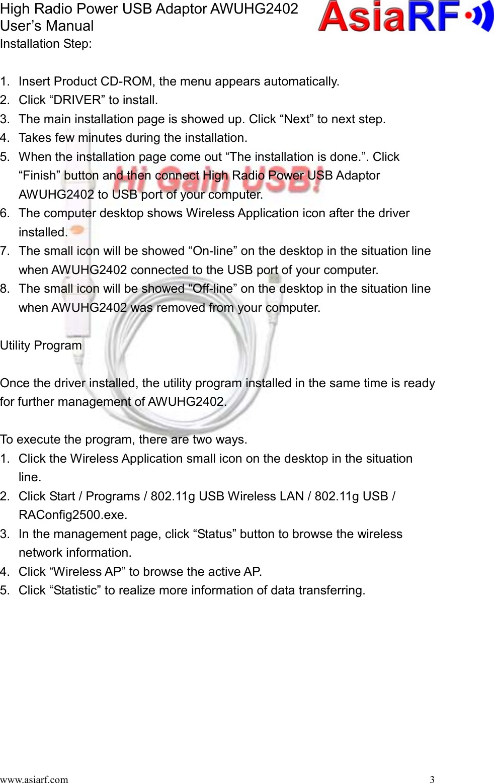 High Radio Power USB Adaptor AWUHG2402 User’s Manual www.asiarf.com  3Installation Step:  1.  Insert Product CD-ROM, the menu appears automatically. 2.  Click “DRIVER” to install. 3.  The main installation page is showed up. Click “Next” to next step. 4.  Takes few minutes during the installation. 5.  When the installation page come out “The installation is done.”. Click “Finish” button and then connect High Radio Power USB Adaptor AWUHG2402 to USB port of your computer. 6.  The computer desktop shows Wireless Application icon after the driver installed. 7.  The small icon will be showed “On-line” on the desktop in the situation line when AWUHG2402 connected to the USB port of your computer. 8.  The small icon will be showed “Off-line” on the desktop in the situation line when AWUHG2402 was removed from your computer.  Utility Program  Once the driver installed, the utility program installed in the same time is ready for further management of AWUHG2402.  To execute the program, there are two ways. 1.  Click the Wireless Application small icon on the desktop in the situation line. 2.  Click Start / Programs / 802.11g USB Wireless LAN / 802.11g USB / RAConfig2500.exe. 3.  In the management page, click “Status” button to browse the wireless network information. 4.  Click “Wireless AP” to browse the active AP. 5.  Click “Statistic” to realize more information of data transferring.  