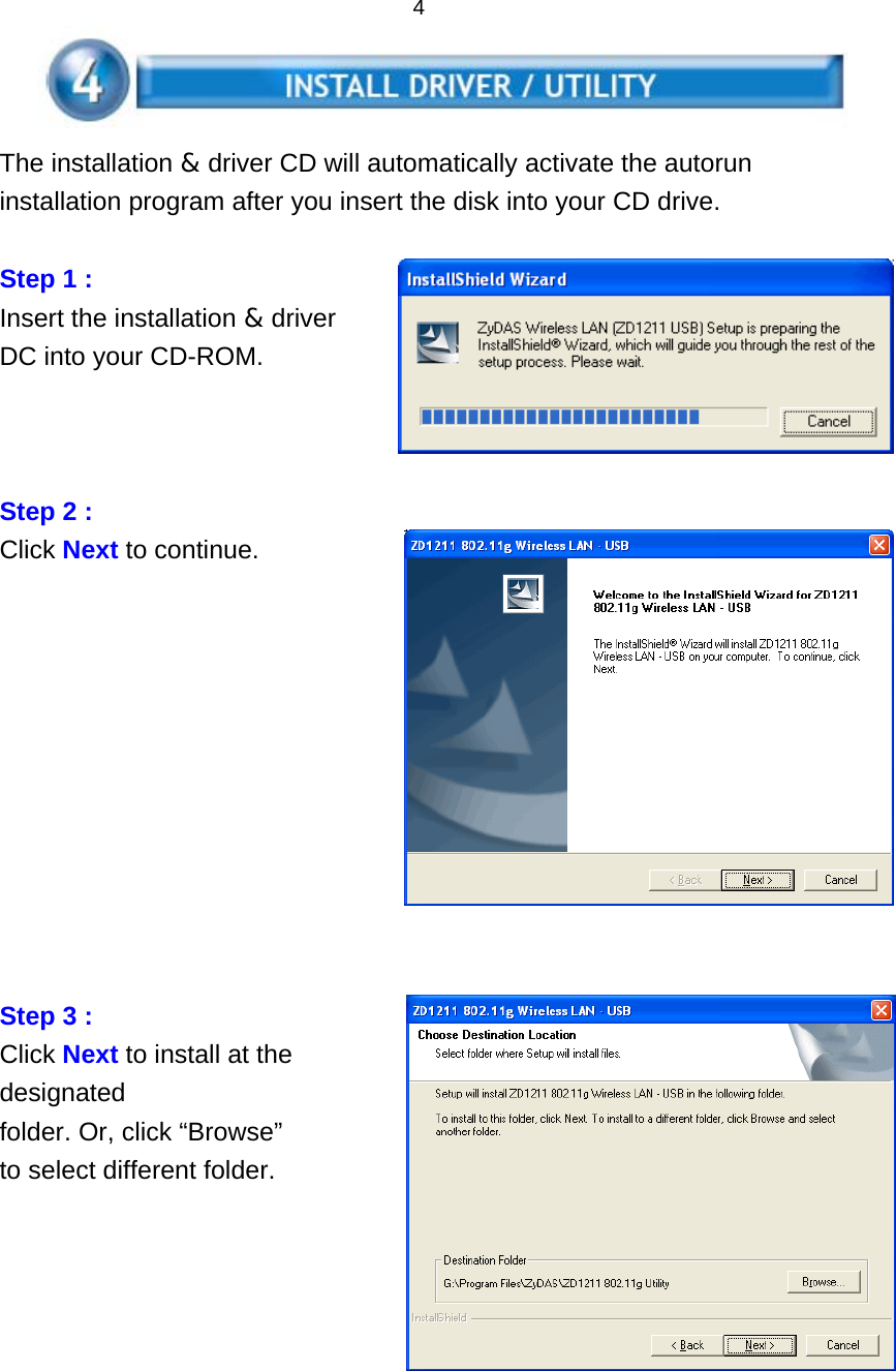   4    The installation &amp; driver CD will automatically activate the autorun installation program after you insert the disk into your CD drive.  Step 1 :   Insert the installation &amp; driver DC into your CD-ROM.    Step 2 :   Click Next to continue.            Step 3 :   Click Next to install at the designated folder. Or, click “Browse” to select different folder.      