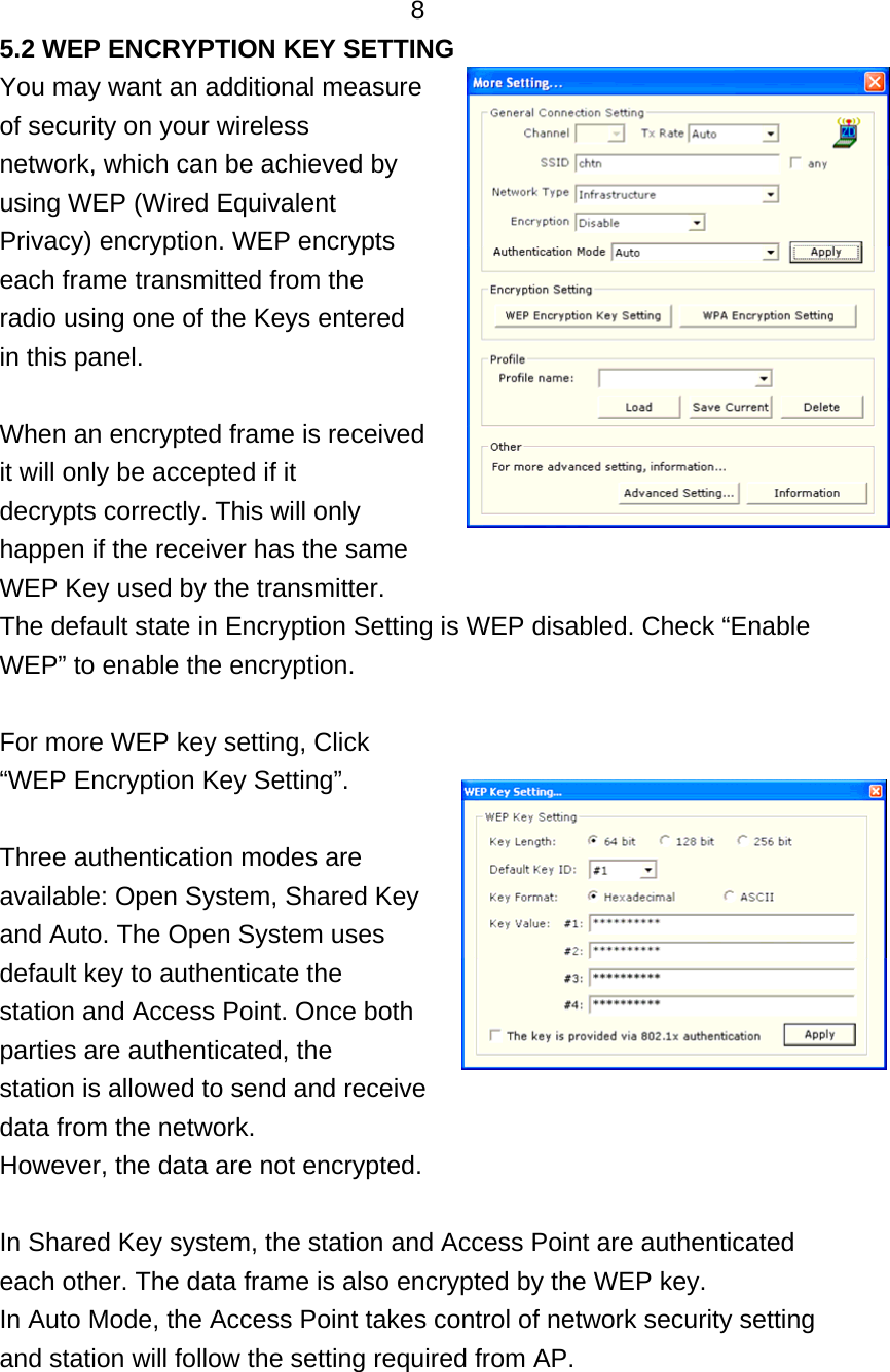   8 5.2 WEP ENCRYPTION KEY SETTING You may want an additional measure   of security on your wireless network, which can be achieved by using WEP (Wired Equivalent Privacy) encryption. WEP encrypts each frame transmitted from the radio using one of the Keys entered in this panel.  When an encrypted frame is received it will only be accepted if it decrypts correctly. This will only happen if the receiver has the same WEP Key used by the transmitter. The default state in Encryption Setting is WEP disabled. Check “Enable WEP” to enable the encryption.    For more WEP key setting, Click “WEP Encryption Key Setting”.  Three authentication modes are available: Open System, Shared Key and Auto. The Open System uses default key to authenticate the station and Access Point. Once both parties are authenticated, the station is allowed to send and receive data from the network. However, the data are not encrypted.  In Shared Key system, the station and Access Point are authenticated each other. The data frame is also encrypted by the WEP key. In Auto Mode, the Access Point takes control of network security setting and station will follow the setting required from AP. 