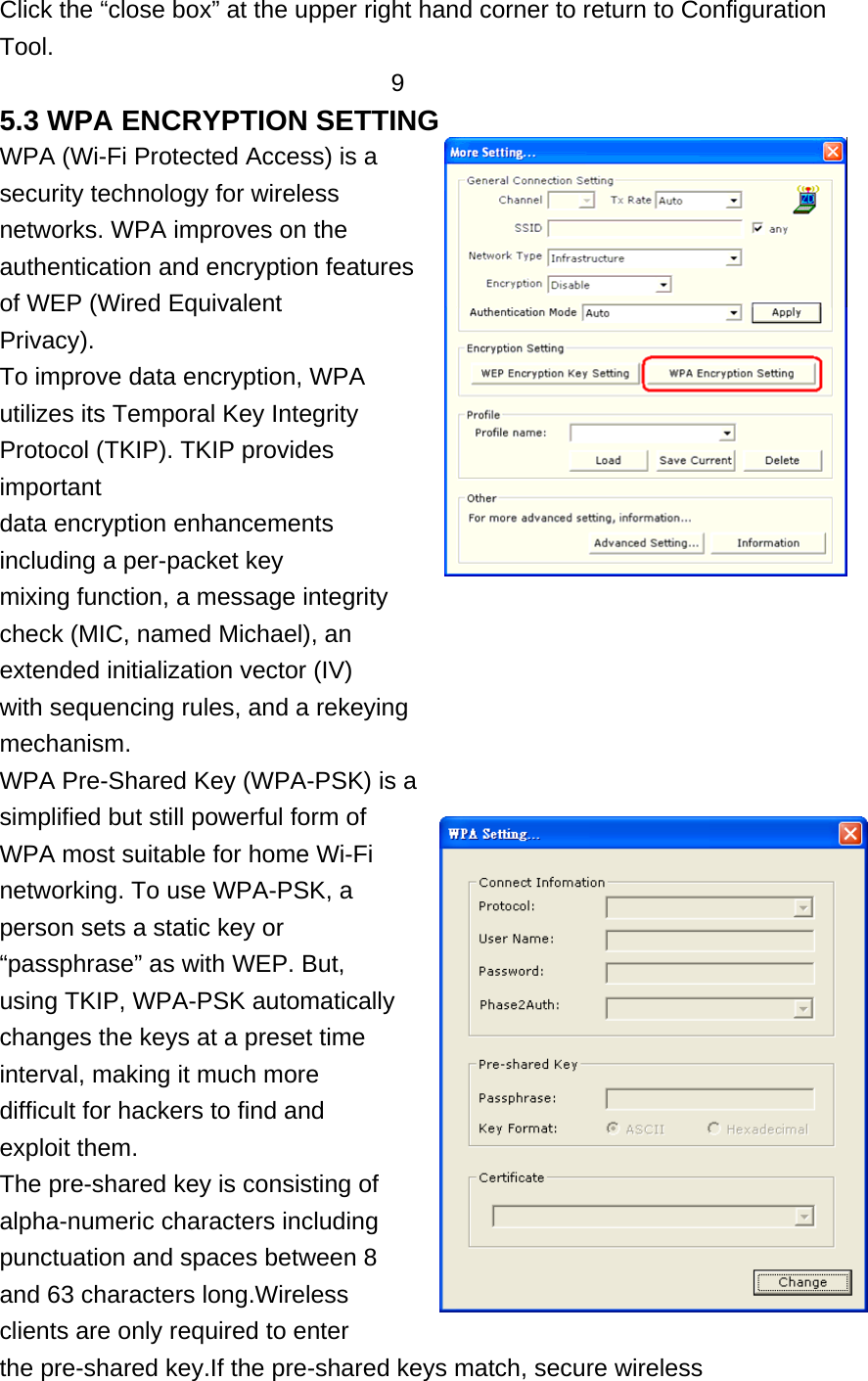 Click the “close box” at the upper right hand corner to return to Configuration Tool. 9 5.3 WPA ENCRYPTION SETTING WPA (Wi-Fi Protected Access) is a security technology for wireless networks. WPA improves on the authentication and encryption features of WEP (Wired Equivalent Privacy). To improve data encryption, WPA utilizes its Temporal Key Integrity Protocol (TKIP). TKIP provides important data encryption enhancements including a per-packet key mixing function, a message integrity check (MIC, named Michael), an extended initialization vector (IV) with sequencing rules, and a rekeying mechanism. WPA Pre-Shared Key (WPA-PSK) is a simplified but still powerful form of WPA most suitable for home Wi-Fi networking. To use WPA-PSK, a person sets a static key or “passphrase” as with WEP. But, using TKIP, WPA-PSK automatically changes the keys at a preset time interval, making it much more difficult for hackers to find and exploit them. The pre-shared key is consisting of alpha-numeric characters including punctuation and spaces between 8 and 63 characters long.Wireless clients are only required to enter the pre-shared key.If the pre-shared keys match, secure wireless 