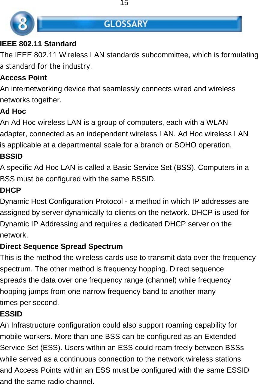   15 IEEE 802.11 Standard The IEEE 802.11 Wireless LAN standards subcommittee, which is formulating a standard for the industry. Access Point An internetworking device that seamlessly connects wired and wireless networks together. Ad Hoc An Ad Hoc wireless LAN is a group of computers, each with a WLAN adapter, connected as an independent wireless LAN. Ad Hoc wireless LAN is applicable at a departmental scale for a branch or SOHO operation. BSSID A specific Ad Hoc LAN is called a Basic Service Set (BSS). Computers in a BSS must be configured with the same BSSID. DHCP Dynamic Host Configuration Protocol - a method in which IP addresses are assigned by server dynamically to clients on the network. DHCP is used for Dynamic IP Addressing and requires a dedicated DHCP server on the network. Direct Sequence Spread Spectrum This is the method the wireless cards use to transmit data over the frequency spectrum. The other method is frequency hopping. Direct sequence spreads the data over one frequency range (channel) while frequency hopping jumps from one narrow frequency band to another many times per second. ESSID An Infrastructure configuration could also support roaming capability for mobile workers. More than one BSS can be configured as an Extended Service Set (ESS). Users within an ESS could roam freely between BSSs while served as a continuous connection to the network wireless stations and Access Points within an ESS must be configured with the same ESSID and the same radio channel.   