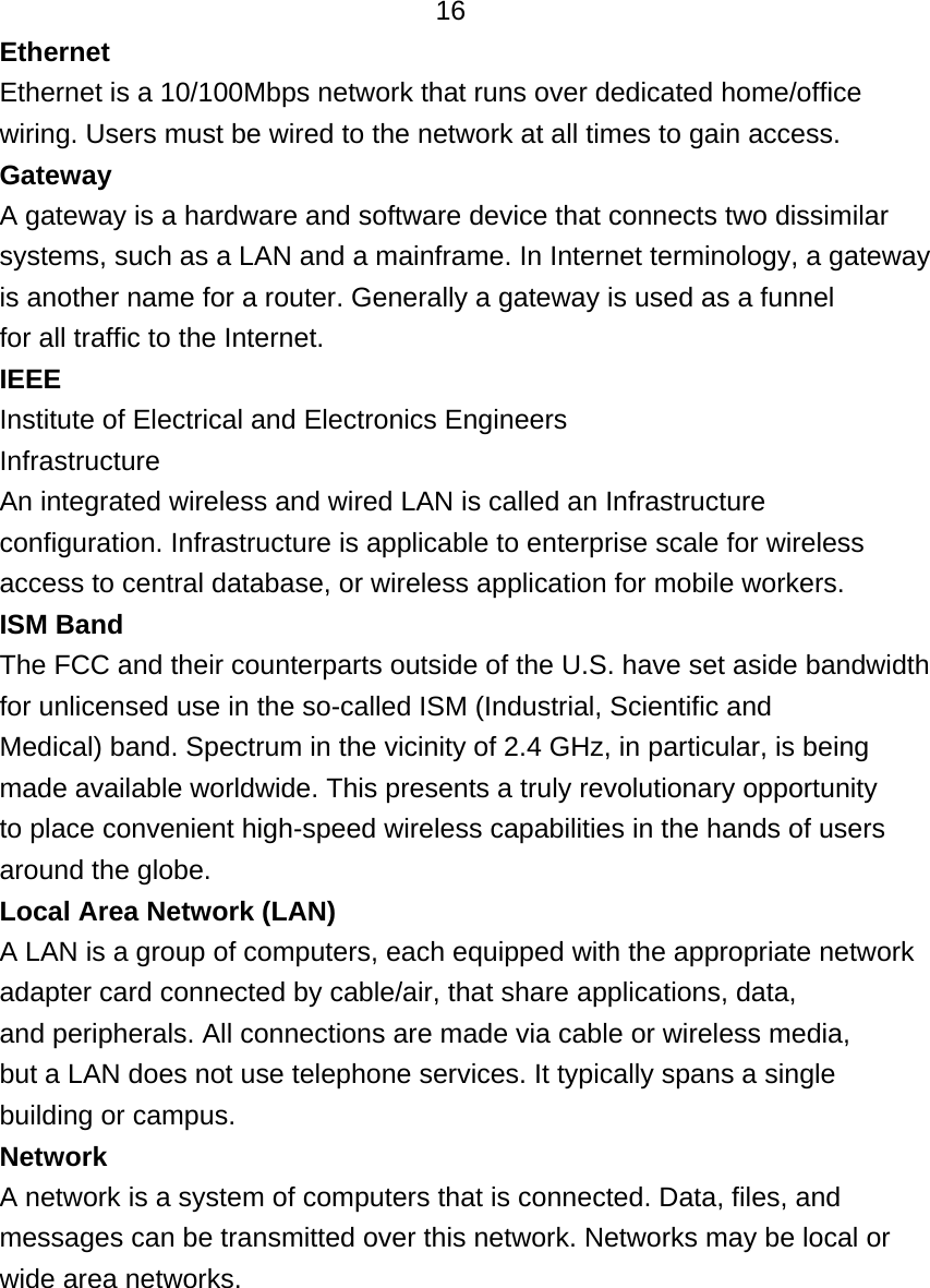   16 Ethernet Ethernet is a 10/100Mbps network that runs over dedicated home/office wiring. Users must be wired to the network at all times to gain access. Gateway A gateway is a hardware and software device that connects two dissimilar systems, such as a LAN and a mainframe. In Internet terminology, a gateway is another name for a router. Generally a gateway is used as a funnel for all traffic to the Internet. IEEE Institute of Electrical and Electronics Engineers Infrastructure An integrated wireless and wired LAN is called an Infrastructure configuration. Infrastructure is applicable to enterprise scale for wireless access to central database, or wireless application for mobile workers. ISM Band The FCC and their counterparts outside of the U.S. have set aside bandwidth for unlicensed use in the so-called ISM (Industrial, Scientific and Medical) band. Spectrum in the vicinity of 2.4 GHz, in particular, is being made available worldwide. This presents a truly revolutionary opportunity to place convenient high-speed wireless capabilities in the hands of users around the globe. Local Area Network (LAN) A LAN is a group of computers, each equipped with the appropriate network adapter card connected by cable/air, that share applications, data, and peripherals. All connections are made via cable or wireless media, but a LAN does not use telephone services. It typically spans a single building or campus. Network A network is a system of computers that is connected. Data, files, and messages can be transmitted over this network. Networks may be local or wide area networks.     