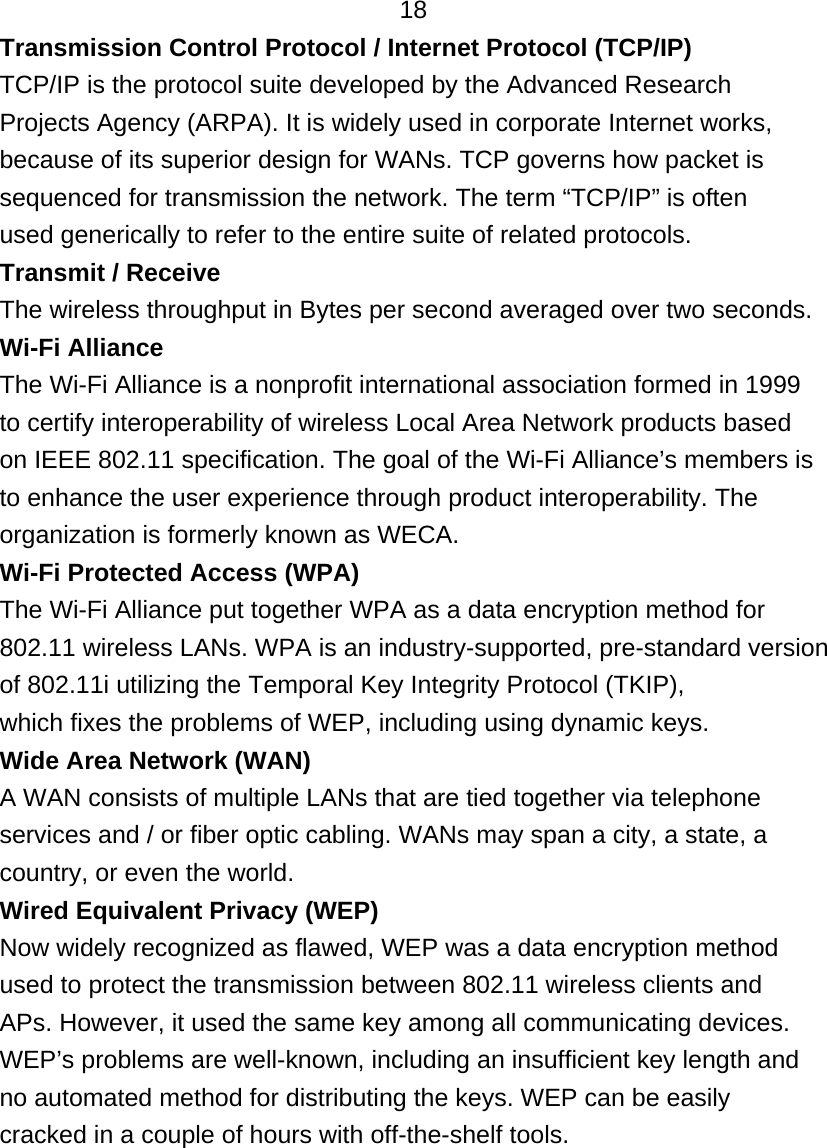   18 Transmission Control Protocol / Internet Protocol (TCP/IP) TCP/IP is the protocol suite developed by the Advanced Research Projects Agency (ARPA). It is widely used in corporate Internet works, because of its superior design for WANs. TCP governs how packet is sequenced for transmission the network. The term “TCP/IP” is often used generically to refer to the entire suite of related protocols. Transmit / Receive The wireless throughput in Bytes per second averaged over two seconds. Wi-Fi Alliance The Wi-Fi Alliance is a nonprofit international association formed in 1999 to certify interoperability of wireless Local Area Network products based on IEEE 802.11 specification. The goal of the Wi-Fi Alliance’s members is to enhance the user experience through product interoperability. The organization is formerly known as WECA. Wi-Fi Protected Access (WPA) The Wi-Fi Alliance put together WPA as a data encryption method for 802.11 wireless LANs. WPA is an industry-supported, pre-standard version of 802.11i utilizing the Temporal Key Integrity Protocol (TKIP), which fixes the problems of WEP, including using dynamic keys. Wide Area Network (WAN) A WAN consists of multiple LANs that are tied together via telephone services and / or fiber optic cabling. WANs may span a city, a state, a country, or even the world. Wired Equivalent Privacy (WEP) Now widely recognized as flawed, WEP was a data encryption method used to protect the transmission between 802.11 wireless clients and APs. However, it used the same key among all communicating devices. WEP’s problems are well-known, including an insufficient key length and no automated method for distributing the keys. WEP can be easily cracked in a couple of hours with off-the-shelf tools.      