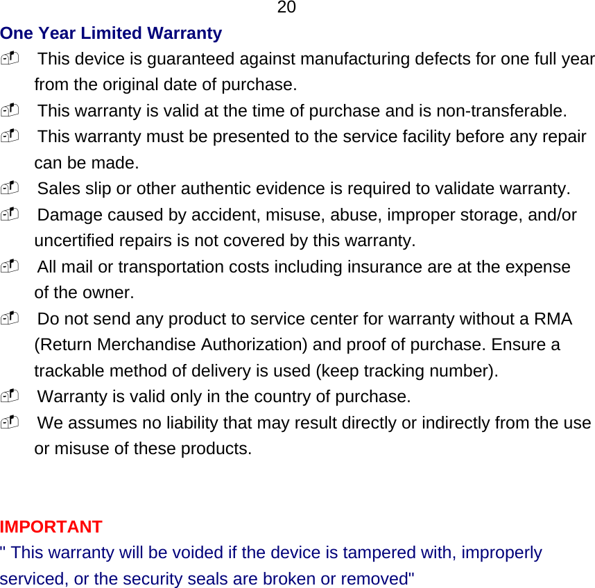  20 One Year Limited Warranty  This device is guaranteed against manufacturing defects for one full year from the original date of purchase.  This warranty is valid at the time of purchase and is non-transferable.  This warranty must be presented to the service facility before any repair can be made.  Sales slip or other authentic evidence is required to validate warranty.  Damage caused by accident, misuse, abuse, improper storage, and/or uncertified repairs is not covered by this warranty.  All mail or transportation costs including insurance are at the expense of the owner.  Do not send any product to service center for warranty without a RMA (Return Merchandise Authorization) and proof of purchase. Ensure a trackable method of delivery is used (keep tracking number).  Warranty is valid only in the country of purchase.  We assumes no liability that may result directly or indirectly from the use or misuse of these products.   IMPORTANT &quot; This warranty will be voided if the device is tampered with, improperly serviced, or the security seals are broken or removed&quot;               